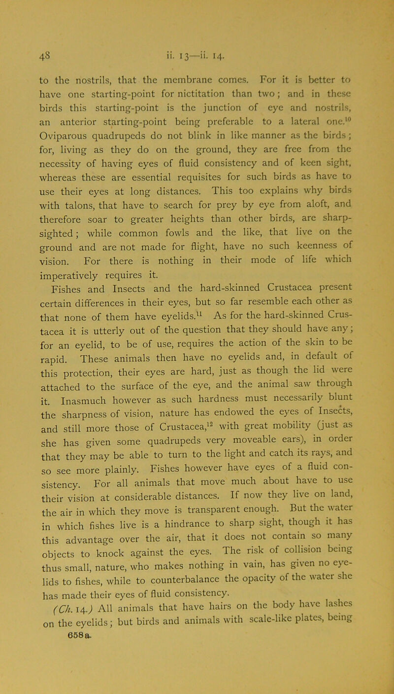 to the nostrils, that the membrane comes. For it is better to have one starting-point for nictitation than two; and in these birds this starting-point is the junction of eye and nostrils, an anterior starting-point being preferable to a lateral one.'® Oviparous quadrupeds do not blink in like manner as the birds; for, living as they do on the ground, they are free from the necessity of having eyes of fluid consistency and of keen sight, whereas these are essential requisites for such birds as have to use their eyes at long distances. This too explains why birds with talons, that have to search for prey by eye from aloft, and therefore soar to greater heights than other birds, are sharp- sighted ; while common fowls and the like, that live on the ground and are not made for flight, have no such keenness of vision. For there is nothing in their mode of life which imperatively requires it. Fishes and Insects and the hard-skinned Crustacea present certain differences in their eyes, but so far resemble each other as that none of them have eyelids.^i As for the hard-skinned Crus- tacea it is utterly out of the question that they should have any; for an eyelid, to be of use, requires the action of the skin to be rapid. These animals then have no eyelids and, in default of this protection, their eyes are hard, just as though the lid were attached to the surface of the eye, and the animal saw through it. Inasmuch however as such hardness must necessarily blunt the sharpness of vision, nature has endowed the eyes of Insects, and still more those of Crustacea,'^ with great mobility (just as she has given some quadrupeds very moveable ears), in order that they may be able to turn to the light and catch its rays, and so see more plainly. Fishes however have eyes of a fluid con- sistency. For all animals that move much about have to use their vision at considerable distances. If now they live on land, the air in which they move is transparent enough. But the water in which fishes live is a hindrance to sharp sight, though it has this advantage over the air, that it does not contain so many objects to knock against the eyes. The risk of collision being thus small, nature, who makes nothing in vain, has given no eye- lids to fishes, while to counterbalance the opacity of the water she has made their eyes of fluid consistency. (Ch. 14.; All animals that have hairs on the body have lashes on the eyelids; but birds and animals with scale-like plates, being