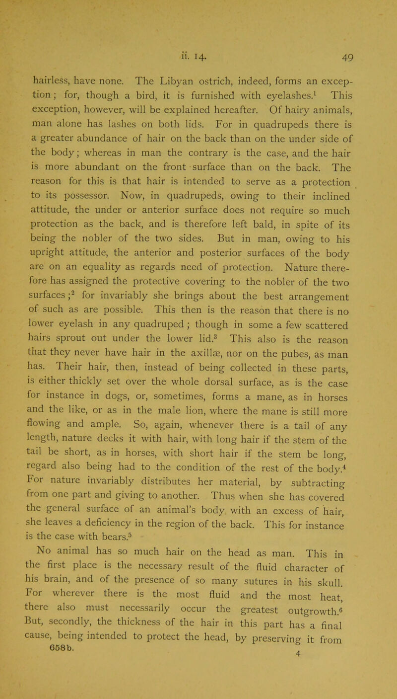hairless, have none. The Libyan ostrich, indeed, forms an excep- tion ; for, though a bird, it is furnished with eyelashes.^ This exception, however, will be explained hereafter. Of hairy animals, man alone has lashes on both lids. For in quadrupeds there is a greater abundance of hair on the back than on the under side of the body; whereas in man the contrary is the case, and the hair is more abundant on the front surface than on the back. The reason for this is that hair is intended to serve as a protection to its possessor. Now, in quadrupeds, owing to their inclined attitude, the under or anterior surface does not require so much protection as the back, and is therefore left bald, in spite of its being the nobler of the two sides. But in man, owing to his upright attitude, the anterior and posterior surfaces of the body are on an equality as regards need of protection. Nature there- fore has assigned the protective covering to the nobler of the two surfaces for invariably she brings about the best arrangement of such as are possible. This then is the reason that there is no lower eyelash in any quadruped; though in some a few scattered hairs sprout out under the lower lid.^ This also is the reason that they never have hair in the axilla, nor on the pubes, as man has. Their hair, then, instead of being collected in these parts, is either thickly set over the whole dorsal surface, as is the case for instance in dogs, or, sometimes, forms a mane, as in horses and the like, or as in the male lion, where the mane is still more flowing and ample. So, again, whenever there is a tail of any length, nature decks it with hair, with long hair if the stem of the tail be short, as in horses, with short hair if the stem be long, regard also being had to the condition of the rest of the body.* For nature invariably distributes her material, by subtracting from one part and giving to another. Thus when she has covered the general surface of an animal’s body with an excess of hair, she leaves a deficiency in the region of the back. This for instance is the case with bears.® No animal has so much hair on the head as man. This in the first place is the necessary result of the fluid character of his brain, and of the presence of so many sutures in his skull. For wherever there is the most fluid and the most heat, there also must necessarily occur the greatest outgrowth.® But, secondly, the thickness of the hair in this part has a final cause, being intended to protect the head, by preserving it from 658b. ,