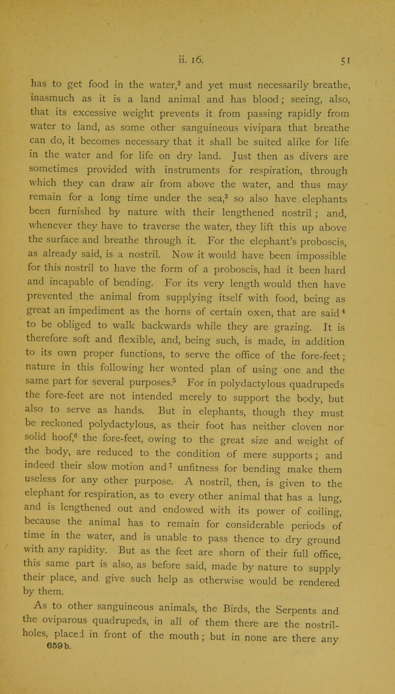 has to get food in the water,® and yet must necessarily breathe, inasmuch as it is a land animal and has blood; seeing, also, that its excessive weight prevents it from passing rapidly from water to land, as some other sanguineous vivipara that breathe can do, it becomes necessary that it shall be suited alike for life in the water and for life on dry land. Just then as divers are sometimes provided with instruments for respiration, through which they can draw air from above the water, and thus may remain for a long time under the sea,® so also have elephants been furnished by nature with their lengthened nostril ; and, whenever they have to traverse the water, they lift this up above the surface and breathe through it. For the elephant’s proboscis, as already said, is a nostril. Now it would have been impossible for this nostril to have the form of a proboscis, had it been hard and incapable of bending. For its very length would then have prevented the animal from supplying itself with food, being as great an impediment as the horns of certain oxen, that are said ^ to be obliged to walk backwards while they are grazing. It is therefore soft and flexible, and, being such, is made, in addition to its own proper functions, to serve the office of the fore-feet j nature in this following her wonted plan of using one and the same part for several purposes.® For in polydactylous quadrupeds the fore-feet are not intended merely to support the body, but also to serve as hands. But in elephants, though they must be reckoned polydactylous, as their foot has neither cloven nor solid hoof,® the fore-feet, owing to the great size and weight of the body, are reduced to the condition of mere supports; and indeed their slow motion and i unfitness for bending make them useless for any other purpose. A nostril, then, is given to the elephant for respiration, as to every other animal that has a lung, and IS lengthened out and endowed with its power of coiling, because the animal has to remain for considerable periods of time in the water, and is unable to pass thence to dry ground with any rapidity. But as the feet are shorn of their full office, this same part is also, as before said, made by nature to supply their place, and give such help as otherwise would be rendered by them. As to other sanguineous animals, the Birds, the Serpents and the oviparous quadrupeds, in all of them there are the nostril- holes, placed in front of the mouth; but in none are there any 659b. ^