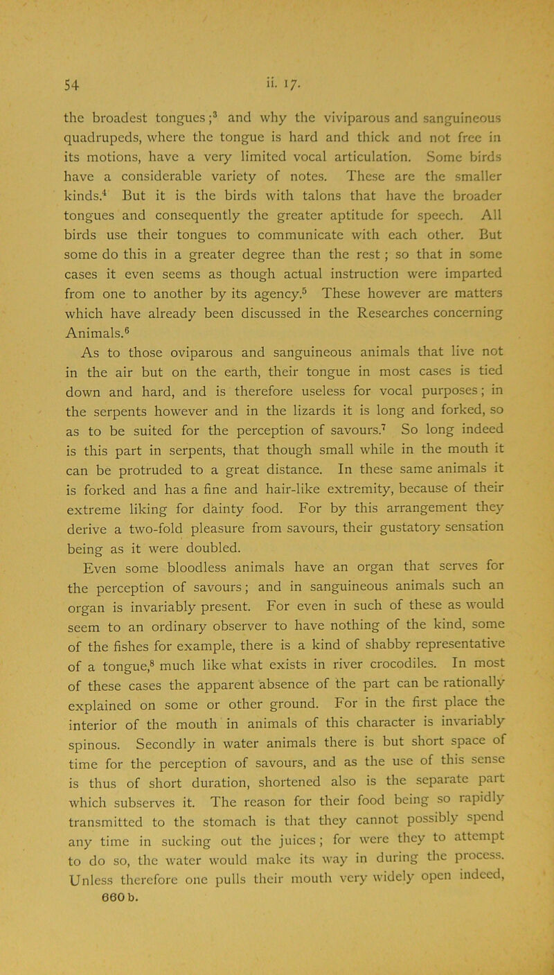 the broadest tongues and why the viviparous and sanguineous quadrupeds, where the tongue is hard and thick and not free in its motions, have a very limited vocal articulation. Some birds have a considerable variety of notes. These are the smaller kinds.'^ But it is the birds with talons that have the broader tongues and consequently the greater aptitude for speech. All birds use their tongues to communicate with each other. But some do this in a greater degree than the rest; so that in some cases it even seems as though actual instruction were imparted from one to another by its agency.^ These however are matters which have already been discussed in the Researches concerning Animals.® As to those oviparous and sanguineous animals that live not in the air but on the earth, their tongue in most cases is tied down and hard, and is therefore useless for vocal purposes; in the serpents however and in the lizards it is long and forked, so as to be suited for the perception of savours.'^ So long indeed is this part in serpents, that though small while in the mouth it can be protruded to a great distance. In these same animals it is forked and has a fine and hair-like extremity, because of their extreme liking for dainty food. For by this arrangement they derive a two-fold pleasure from savours, their gustatory sensation being as it were doubled. Even some bloodless animals have an organ that serves for the perception of savours; and in sanguineous animals such an organ is invariably present. For even in such of these as would seem to an ordinary observer to have nothing of the kind, some of the fishes for example, there is a kind of shabby representative of a tongue,® much like what exists in river crocodiles. In most of these cases the apparent absence of the part can be rationally explained on some or other ground. For in the first place the interior of the mouth in animals of this character is invariably spinous. Secondly in water animals there is but short space of time for the perception of savours, and as the use of this sense is thus of short duration, shortened also is the separate part which subserves it. The reason for their food being so rapidly transmitted to the stomach is that they cannot possibly spend any time in sucking out the juices ; for were they to attempt to do so, the water would make its way in during the process. Unless therefore one pulls their mouth very widely open indeed,