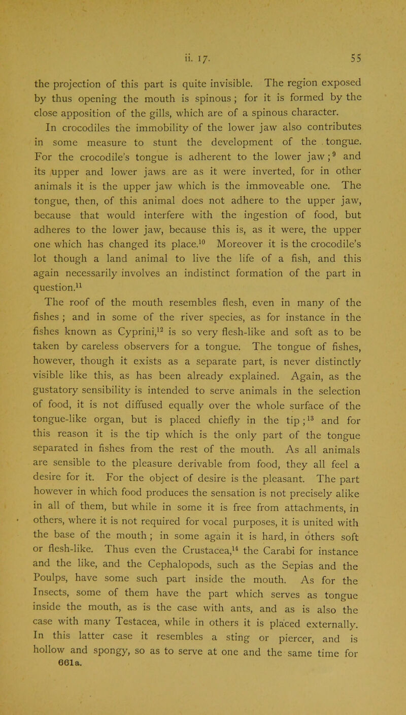 the projection of this part is quite invisible. The region exposed by thus opening the mouth is spinous; for it is formed by the close apposition of the gills, which are of a spinous character. In crocodiles the immobility of the lower jaw also contributes in some measure to stunt the development of the tongue. For the crocodile's tongue is adherent to the lower jaw;® and its upper and lower jaws are as it were inverted, for in other animals it is the upper jaw which is the immoveable one. The tongue, then, of this animal does not adhere to the upper jaw, because that would interfere with the ingestion of food, but adheres to the lower jaw, because this is, as it were, the upper one which has changed its place.*® Moreover it is the crocodile’s lot though a land animal to live the life of a fish, and this again necessarily involves an indistinct formation of the part in question.** The roof of the mouth resembles flesh, even in many of the fishes ; and in some of the river species, as for instance in the fishes known as Cyprini,*® is so very flesh-like and soft as to be taken by careless observers for a tongue. The tongue of fishes, however, though it exists as a separate part, is never distinctly visible like this, as has been already explained. Again, as the gustatory sensibility is intended to serve animals in the selection of food, it is not diffused equally over the whole surface of the tongue-like organ, but is placed chiefly in the tip; *® and for this reason it is the tip which is the only part of the tongue separated in fishes from the rest of the mouth. As all animals are sensible to the pleasure derivable from food, they all feel a desire for it. For the object of desire is the pleasant. The part however in w’hich food produces the sensation is not precisely alike in all of them, but while in some it is free from attachments, in others, where it is not required for vocal purposes, it is united with the base of the mouth ; in some again it is hard, in others soft or flesh-like. Thus even the Crustacea,** the Carabi for instance and the like, and the Cephalopods, such as the Sepias and the Poulps, have some such part inside the mouth. As for the Insects, some of them have the part which serves as tongue inside the mouth, as is the case with ants, and as is also the case with many Testacea, while in others it is placed externally. In this latter case it resembles a sting or piercer and is hollow and spongy, so as to serve at one and the same time for