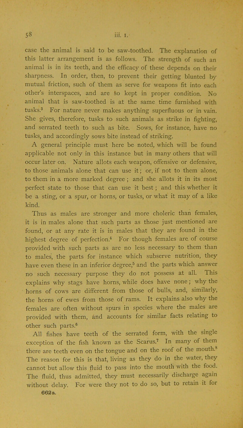 case the animal is said to be saw-toothed. The explanation of this latter arrangement is as follows. The strength of such an animal is in its teeth, and the efficacy of these depends on their sharpness. In order, then, to prevent their getting blunted by mutual friction, such of them as serve for weapons fit into each other’s interspaces, and are feo kept in proper condition. No animal that is saw-toothed is at the same time furnished with tusks.^ For nature never makes anything superfluous or in vain. She gives, therefore, tusks to such animals as strike in fighting, and serrated teeth to such as bite. Sows, for instance, have no tusks, and accordingly sows bite instead of striking. A general principle must here be noted, which will be found applicable not only in this instance but in many others that will occur later on. Nature allots each weapon, offensive or defensive, to those animals alone that can use it; or, if not to them alone, to them in a more marked degree ; and she allots it in its most perfect state to those that can use it best; and this whether it be a sting, or a spur, or horns, or tusks, or what it may of a like kind. Thus as males are stronger and more choleric than females, it is in males alone that such parts as those just mentioned are found, or at any rate it is in males that they are found in the highest degree of perfection.'* For though females are of course provided with such parts as are no less necessary to them than to males, the parts for instance which subserve nutrition, they have even these in an inferior degree,® and the parts which answer no such necessary purpose they do not possess at all. This explains why stags have horns, while does have none; why the horns of cows are different from those of bulls, and, similarly, the horns of ewes from those of rams. It explains also why the females are often without spurs in species where the males are provided with them, and accounts for similar facts relating to other such parts.® All fishes have teeth of the serrated form, with the single exception of the fish known as the Scarus.*’ In many of them there are teeth even on the tongue and on the roof of the mouth.® The reason for this is that, living as they do in the water, they cannot but allow this fluid to pass into the mouth with the food. The fluid, thus admitted, they must necessarily discharge again without delay. For were they not to do so, but to retain it for