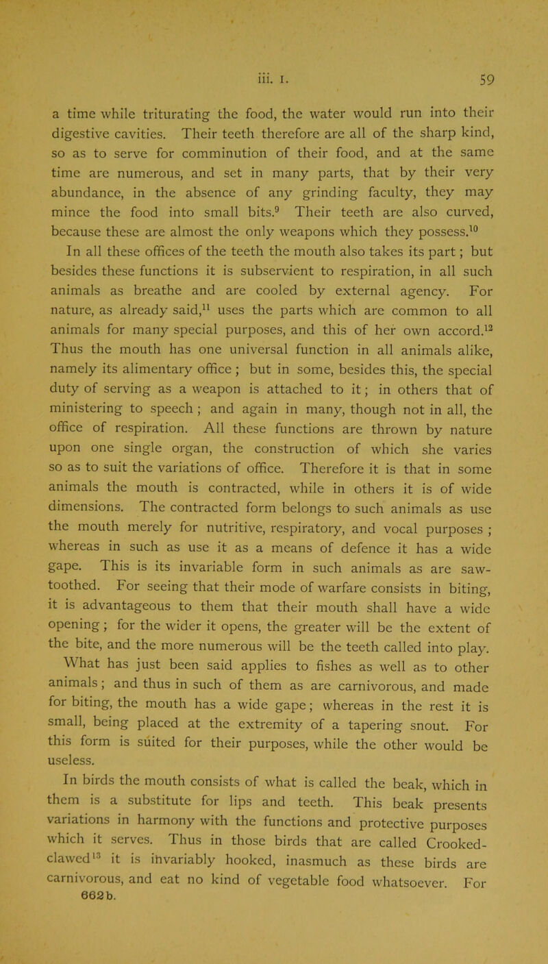 a time while triturating the food, the water would run into their digestive cavities. Their teeth therefore are all of the sharp kind, so as to serve for comminution of their food, and at the same time are numerous, and set in many parts, that by their very abundance, in the absence of any grinding faculty, they may mince the food into small bits.® Their teeth are also curved, because these are almost the only weapons which they possess.'® In all these offices of the teeth the mouth also takes its part; but besides these functions it is subservient to respiration, in all such animals as breathe and are cooled by external agency. For nature, as already said, uses the parts which are common to all animals for man}'- special purposes, and this of her own accord.'® Thus the mouth has one universal function in all animals alike, namely its alimentary office ; but in some, besides this, the special duty of serving as a weapon is attached to it; in others that of ministering to speech; and again in many, though not in all, the office of respiration. All these functions are thrown by nature upon one single organ, the construction of which she varies so as to suit the variations of office. Therefore it is that in some animals the mouth is contracted, while in others it is of wide dimensions. The contracted form belongs to such animals as use the mouth merely for nutritive, respiratory, and vocal purposes ; whereas in such as use it as a means of defence it has a wide gape. This is its invariable form in such animals as are saw- toothed. For seeing that their mode of warfare consists in biting, it is advantageous to them that their mouth shall have a wide opening; for the wider it opens, the greater will be the extent of the bite, and the more numerous will be the teeth called into play. What has just been said applies to fishes as well as to other animals; and thus in such of them as are carnivorous, and made for biting, the mouth has a wide gape; whereas in the rest it is small, being placed at the extremity of a tapering snout. For this form is suited for their purposes, while the other would be useless. In birds the mouth consists of what is called the beak, which in them is a substitute for lips and teeth. This beak presents variations in harmony with the functions and protective purposes which it serves. Thus in those birds that are called Crooked- clawed'® it is invariably hooked, inasmuch as these birds are carnivorous, and eat no kind of vegetable food whatsoever. For