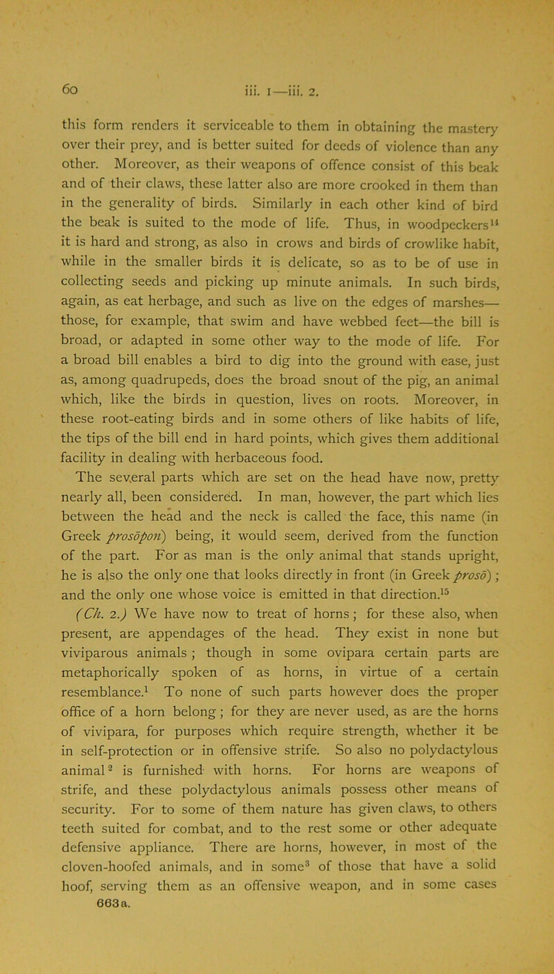 this form renders it serviceable to them in obtaining the mastery over their prey, and is better suited for deeds of violence than any other. Moreover, as their weapons of offence consist of this beak and of their claws, these latter also are more crooked in them than in the generality of birds. Similarly in each other kind of bird the beak is suited to the mode of life. Thus, in woodpeckers it is hard and strong, as also in crows and birds of crowlike habit, while in the smaller birds it is delicate, so as to be of use in collecting seeds and picking up minute animals. In such birds, again, as eat herbage, and such as live on the edges of marshes— those, for example, that swim and have webbed feet—the bill is broad, or adapted in some other way to the mode of life. For a broad bill enables a bird to dig into the ground with ease, just as, among quadrupeds, does the broad snout of the pig, an animal which, like the birds in question, lives on roots. Moreover, in these root-eating birds and in some others of like habits of life, the tips of the bill end in hard points, which gives them additional facility in dealing with herbaceous food. The sev.eral parts which are set on the head have now, pretty nearly all, been considered. In man, however, the part which lies between the head and the neck is called the face, this name (in Greek prosopon) being, it would seem, derived from the function of the part. For as man is the only animal that stands upright, he is also the only one that looks directly in front (in Greek proso) ; and the only one whose voice is emitted in that direction.^^ (Ch. 2.) We have now to treat of horns; for these also, when present, are appendages of the head. They exist in none but viviparous animals ; though in some ovipara certain parts are metaphorically spoken of as horns, in virtue of a certain resemblance.^ To none of such parts however does the proper office of a horn belong; for they are never used, as are the horns of vivipara, for purposes which require strength, whether it be in self-protection or in offensive strife. So also no polydactylous animal'^ is furnished with horns. For horns are weapons of strife, and these polydactylous animals possess other means of security. For to some of them nature has given claws, to others teeth suited for combat, and to the rest some or other adequate defensive appliance. There are horns, however, in most of the cloven-hoofed animals, and in some^ of those that have a solid hoof, serving them as an offensive weapon, and in some cases