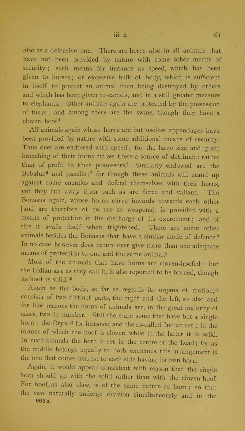 also as a defensive one. There are horns also in all animals that have not been provided by nature with some other means of security; such means for instance as speed, which has been given to horses ; or excessive bulk of body, which is sufficient in itself to protect an animal from being destroyed by others and which has been given to camels, and in a still greater measure to elephants. Other animals again are protected by the possession of tusks; and among these are the swine, though they have a cloven hooO All animals again whose horns are but useless appendages have been provided by nature with some additional means of security. Thus deer are endowed with speed ; for the large size and great branching of their horns makes these a source of detriment rather than of profit to their possessors.'’ Similarly endowed are the Bubalus ® and gazelle for though these animals will stand up against some enemies and defend themselves with their horns, yet they run away from such as are fierce and valiant. The Bonasus again, whose horns curve inwards towards each other [and are therefore of no use as weapons], is provided with a means of protection in the discharge of its excrement; and of this it avails itself when frightened. There are some other animals besides the Bonasus that have a similar mode of defence.® In no case however does nature ever give more than one adequate means of protection to one and the same animal.® Most of the animals that have horns are cloven-hoofed ; but the Indian ass, as they call it, is also reported to be horned, though its hoof is solid. Again as the body, so far as regards its organs of motion,” consists of two distinct parts, the right and the left, so also and for like reasons the horns of animals are, in the great majority of cases, two in number. Still there are some that have but a single horn , the Oryx for instance, and the so-called Indian ass ; in the former of which the hoof is cloven, while in the latter it is solid. In such animals the horn is set in the centre of the head; for as the middle belongs equally to both extremes, this arrangement is the one that comes nearest to each side having its own horn. Again, it would appear consistent with reason that the single horn should go with the solid rather than with the cloven hoof. For hoof, as also claw, is of the same nature as horn ; so that the two naturally undergo division simultaneously and in the