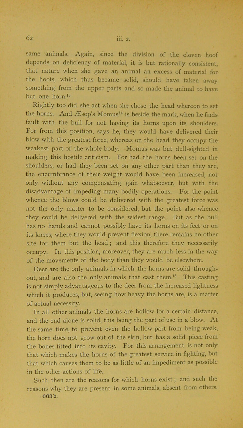 same animals. Again, since the division of the cloven hoof depends on deficiency of material, it is but rationally consistent, that nature when she gave an animal an excess of material for the hoofs, which thus became solid, should have taken away something from the upper parts and so made the animal to have but one horn.'® Rightly too did she act when she chose the head whereon to set the horns. And .^Esop’s Momus'^ is beside the mark, when he finds fault with the bull for not having its horns upon its shoulders. For from this position, says he, they would have delivered their blow with the greatest force, whereas on the head they occupy the weakest part of the whole body. Momus was but dull-sighted in making this hostile criticism. For had the horns been set on the shoulders, or had they been set on any other part than they are, the encumbrance of their weight would have been increased, not only without any compensating gain whatsoever, but with the disadvantage of impeding many bodily operations. For the point whence the blows could be delivered with the greatest force was not the only matter to be considered, but the point also whence they could be delivered with the widest range. But as the bull has no hands and cannot possibly have its horns on its feet or on its knees, where they would prevent flexion, there remains no other site for them but the head ; and this therefore they necessarily occupy. In this position, moreover, they are much less in the way of the movements of the body than they would be elsewhere. Deer are the only animals in which the horns are solid through- out, and are also the only animals that cast them.'® This casting is not simply advantageous to the deer from the increased lightness which it produces, but, seeing how heavy the horns are, is a matter of actual necessity. In all other animals the horns are hollow for a certain distance, and the end alone is solid, this being the part of use in a blow. At the same time, to prevent even the hollow part from being weak, the horn does not grow out of the skin, but has a solid piece from the bones fitted into its cavity. For this arrangement is not only that which makes the horns of the greatest service in fighting, but that which causes them to be as little of an impediment as possible in the other actions of life. Such then are the reasons for which horns exist; and such the reasons why they are present in some animals, absent from others. 603b.