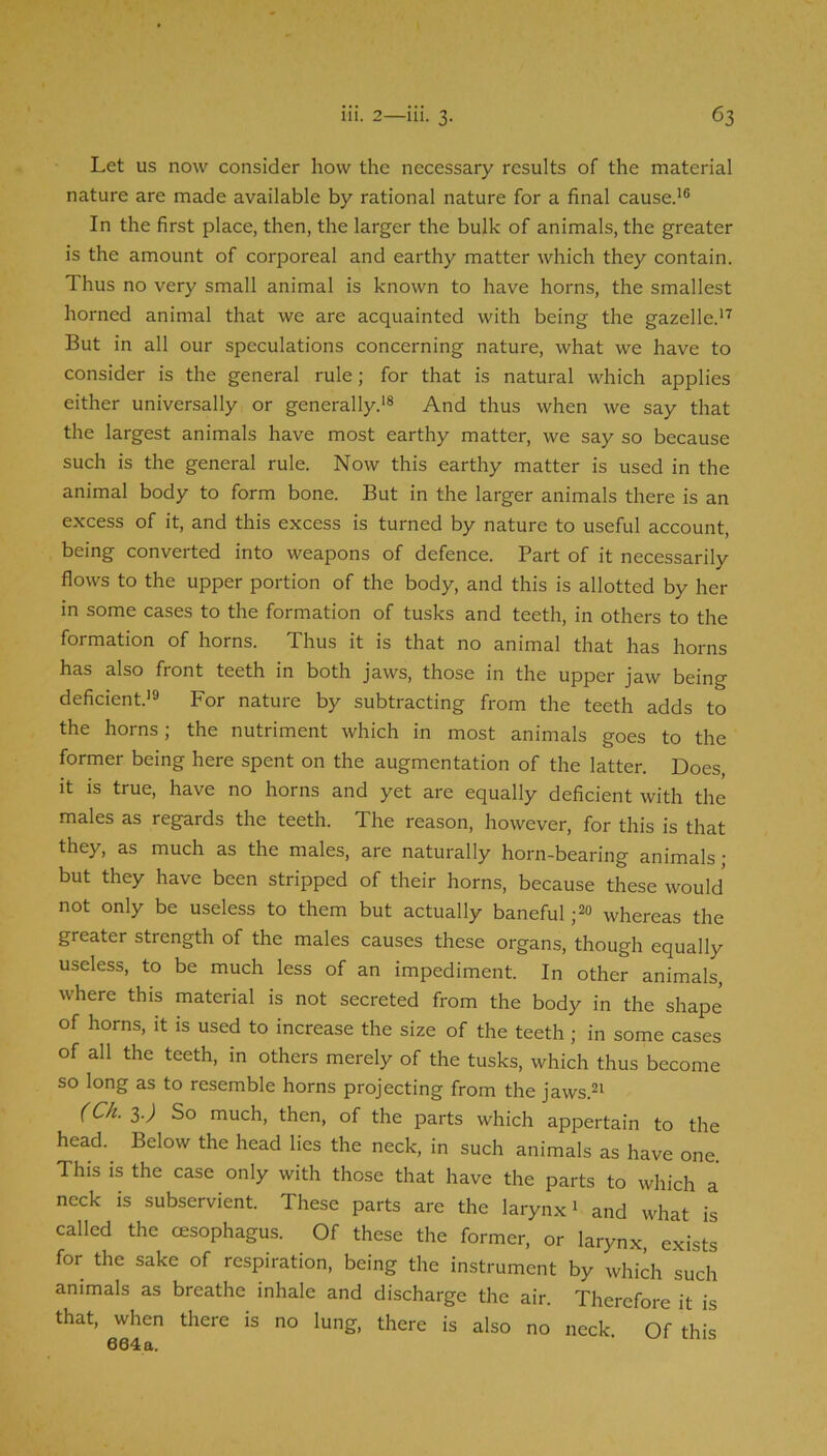 Let us now consider how the necessary results of the material nature are made available by rational nature for a final cause.’® In the first place, then, the larger the bulk of animals, the greater is the amount of corporeal and earthy matter which they contain. Thus no very small animal is known to have horns, the smallest horned animal that we are acquainted with being the gazelle.’’’ But in all our speculations concerning nature, what we have to consider is the general rule; for that is natural which applies either universally or generally.’® And thus when we say that the largest animals have most earthy matter, we say so because such is the general rule. Now this earthy matter is used in the animal body to form bone. But in the larger animals there is an excess of it, and this excess is turned by nature to useful account, being converted into weapons of defence. Part of it necessarily flows to the upper portion of the body, and this is allotted by her in some cases to the formation of tusks and teeth, in others to the formation of horns. Thus it is that no animal that has horns has also front teeth in both jaws, those in the upper jaw being deficient.’® For nature by subtracting from the teeth adds to the horns; the nutriment which in most animals goes to the former being here spent on the augmentation of the latter. Does, it is true, have no horns and yet are equally deficient with the males as regards the teeth. The reason, however, for this is that they, as much as the males, are naturally horn-bearing animals; but they have been stripped of their horns, because these would not only be useless to them but actually baneful whereas the greater strength of the males causes these organs, though equally useless, to be much less of an impediment. In other animals, where this material is not secreted from the body in the shape of horns, it is used to increase the size of the teeth; in some cases of all the teeth, in others merely of the tusks, which thus become so long as to resemble horns projecting from the jaws.®’ (Ch. i.) So much, then, of the parts which appertain to the head.^ Below the head lies the neck, in such animals as have one. This is the case only with those that have the parts to which a neck is subservient. These parts are the larynx’ and what is called the oesophagus. Of these the former, or larynx, exists for the sake of respiration, being the instrument by which such animals as breathe inhale and discharge the air. Therefore it is that, when there is no lung, there is also no neck. Of this