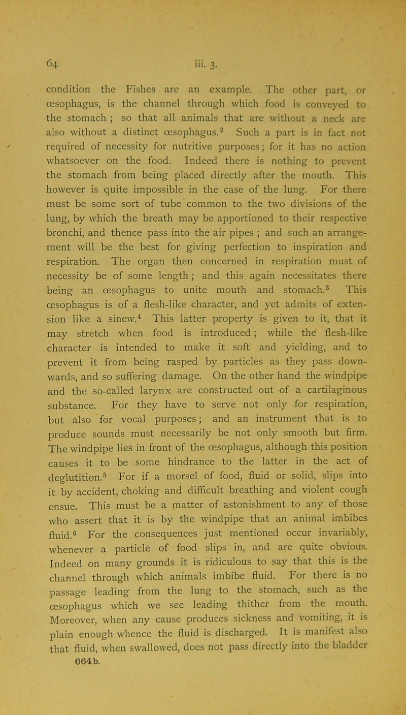 condition the Fishes are an example. The other part, or oesophagus, is the channel through which food is conveyed to the stomach ; so that all animals that are without a neck are also without a distinct oesophagus.^ Such a part is in fact not required of necessity for nutritive purposes; for it has no action w'hatsoever on the food. Indeed there is nothing to prevent the stomach from being placed directly after the mouth. This however is quite impossible in the case of the lung. For there must be some sort of tube common to the two divisions of the lung, by which the breath may be apportioned to their respective bronchi, and thence pass into the air pipes ; and such an arrange- ment will be the best for giving perfection to inspiration and respiration. The organ then concerned in respiration must of necessity be of some length ; and this again necessitates there being an oesophagus to unite mouth and stomach.^ This oesophagus is of a flesh-like character, and yet admits of exten- sion like a sinew.^ This latter property is given to it, that it may stretch when food is introduced; while the flesh-like character is intended to make it soft and yielding, and to prevent it from being rasped by particles as they pass down- wards, and so suffering damage. On the other hand the windpipe and the so-called larynx are constructed out of a cartilaginous substance. For they have to serve not only for respiration, but also for vocal purposes; and an instrument that is to produce sounds must necessarily be not only smooth but firm. The windpipe lies in front of the oesophagus, although this position causes it to be some hindrance to the latter in the act of deglutition.^ For if a morsel of food, fluid or solid, slips into it by accident, choking and difficult breathing and violent cough ensue. This must be a matter of astonishment to any of those who assert that it is by the windpipe that an animal imbibes fluid.® For the consequences just mentioned occur invariably, whenever a particle of food slips in, and are quite obvious. Indeed on many grounds it is ridiculous to say that this is the channel through which animals imbibe fluid. For there is no passage leading from the lung to the stomach, such as the oesophagus which we see leading thither from the mouth. Moreover, when any cause produces sickness and vomiting, it is plain enough whence the fluid is discharged. It is manifest also that fluid, when swallowed, does not pass directly into the bladder 664:b.