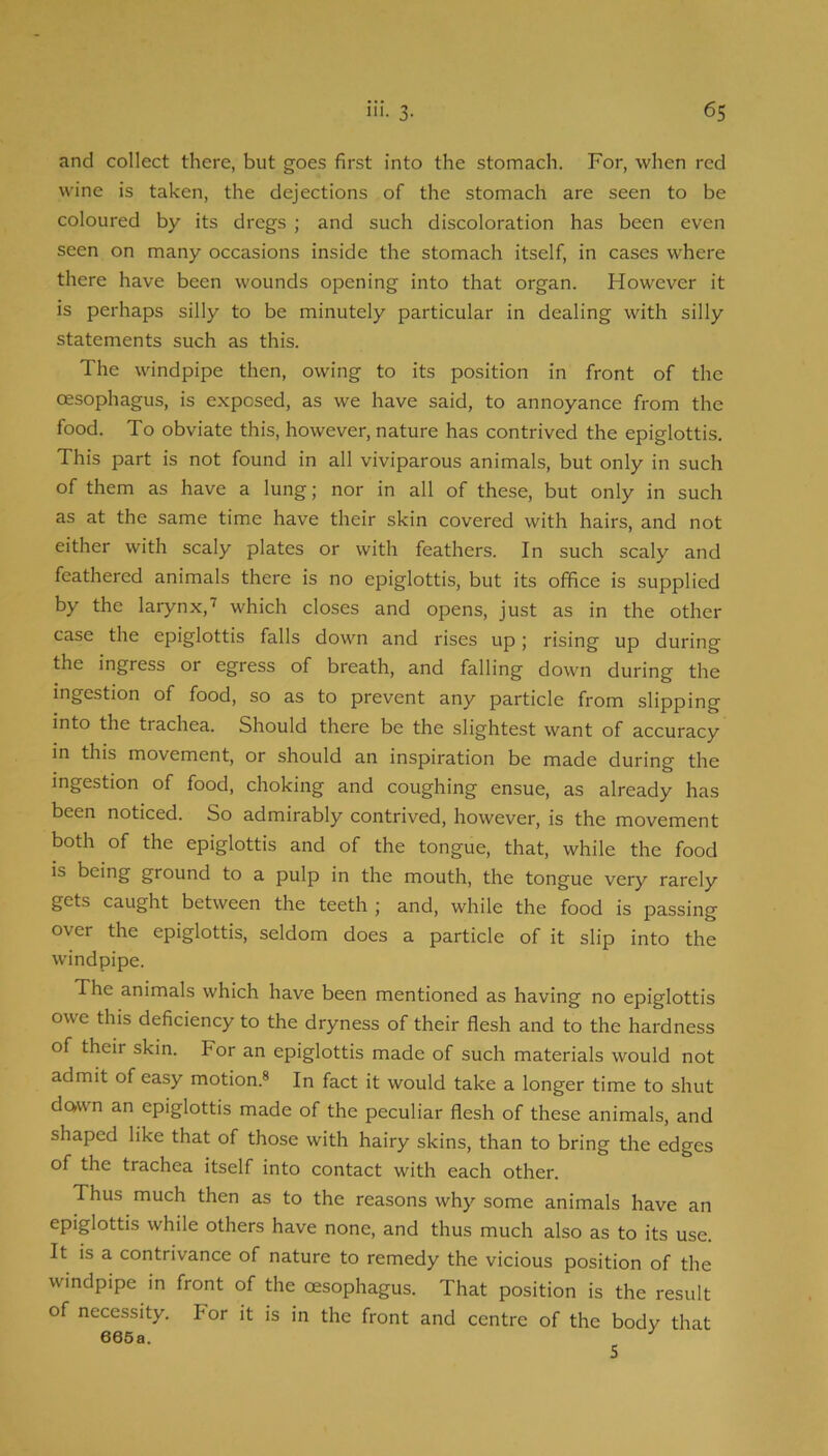 and collect there, but goes first into the stomach. For, when red wine is taken, the dejections of the stomach are seen to be coloured by its dregs ; and such discoloration has been even seen on many occasions inside the stomach itself, in cases where there have been wounds opening into that organ. However it is perhaps silly to be minutely particular in dealing with silly statements such as this. The windpipe then, owing to its position in front of the oesophagus, is exposed, as we have said, to annoyance from the food. To obviate this, however, nature has contrived the epiglottis. This part is not found in all viviparous animals, but only in such of them as have a lung; nor in all of these, but only in such as at the same time have their skin covered with hairs, and not either with scaly plates or with feathers. In such scaly and feathered animals there is no epiglottis, but its office is supplied by the larynx,which closes and opens, just as in the other case the epiglottis falls down and rises up; rising up during the ingress or egress of breath, and falling down during the ingestion of food, so as to prevent any particle from slipping into the trachea. Should there be the slightest want of accuracy in this movement, or should an inspiration be made during the ingestion of food, choking and coughing ensue, as already has been noticed. So admirably contrived, however, is the movement both of the epiglottis and of the tongue, that, while the food is being ground to a pulp in the mouth, the tongue very rarely gets caught between the teeth; and, while the food is passing over the epiglottis, seldom does a particle of it slip into the windpipe. The animals which have been mentioned as having no epiglottis owe this deficiency to the dryness of their flesh and to the hardness of their skin. For an epiglottis made of such materials would not admit of easy motion.® In fact it would take a longer time to shut down an epiglottis made of the peculiar flesh of these animals, and shaped like that of those with hairy skins, than to bring the edges of the trachea itself into contact with each other. Thus much then as to the reasons why some animals have an epiglottis while others have none, and thus much also as to its use. It is a contrivance of nature to remedy the vicious position of the windpipe in front of the oesophagus. That position is the result of necessity. For it is in the front and centre of the body that