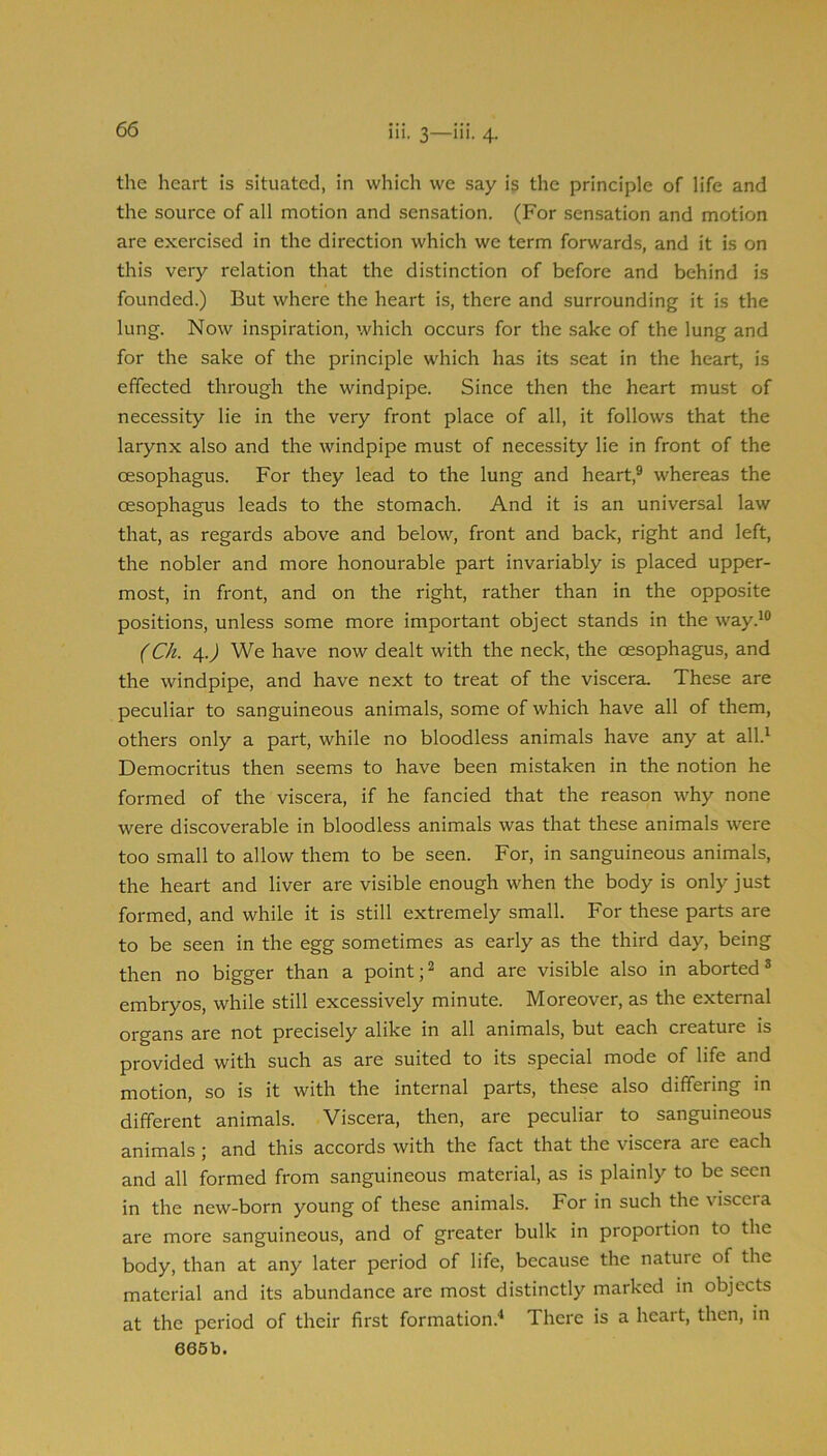 the heart is situated, in which we say is the principle of life and the source of all motion and sensation. (For sensation and motion are exercised in the direction which we term forwards, and it is on this very relation that the distinction of before and behind is founded.) But where the heart is, there and surrounding it is the lung. Now inspiration, which occurs for the sake of the lung and for the sake of the principle which has its seat in the heart, is effected through the windpipe. Since then the heart must of necessity lie in the very front place of all, it follows that the larynx also and the windpipe must of necessity lie in front of the oesophagus. For they lead to the lung and heart,® whereas the oesophagus leads to the stomach. And it is an universal law that, as regards above and below, front and back, right and left, the nobler and more honourable part invariably is placed upper- most, in front, and on the right, rather than in the opposite positions, unless some more important object stands in the way.*® (Ch. 4.J We have now dealt with the neck, the oesophagus, and the windpipe, and have next to treat of the viscera. These are peculiar to sanguineous animals, some of which have all of them, others only a part, while no bloodless animals have any at all.* Democritus then seems to have been mistaken in the notion he formed of the viscera, if he fancied that the reason why none were discoverable in bloodless animals was that these animals were too small to allow them to be seen. For, in sanguineous animals, the heart and liver are visible enough when the body is only just formed, and while it is still extremely small. For these parts are to be seen in the egg sometimes as early as the third day, being then no bigger than a point;® and are visible also in aborted® embryos, while still excessively minute. Moreover, as the external organs are not precisely alike in all animals, but each creature is provided with such as are suited to its special mode of life and motion, so is it with the internal parts, these also differing in different animals. Viscera, then, are peculiar to sanguineous animals; and this accords with the fact that the viscera are each and all formed from sanguineous material, as is plainly to be seen in the new-born young of these animals. For in such the visceia are more sanguineous, and of greater bulk in proportion to the body, than at any later period of life, because the nature of the material and its abundance are most distinctly marked in objects at the period of their first formation.'* There is a heart, then, in 665b.