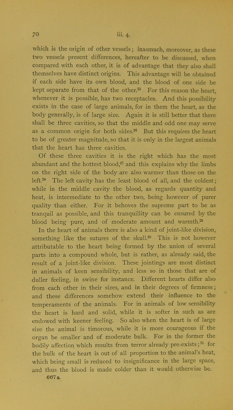 which is the origin of other vessels; inasmuch, moreover, as these two vessels present differences, hereafter to be discussed, when compared with each other, it is of advantage that they also shall themselves have distinct origins. This advantage will be obtained if each side have its own blood, and the blood of one side be kept separate from that of the other.^ For this reason the heart, whenever it is possible, has two receptacles. And this possibility exists in the case of large animals, for in them the heart, as the body generally, is of large size. Again it is still better that there shall be three cavities, so that the middle and odd one may serve as a common origin for both sides.^® But this requires the heart to be of greater magnitude, so that it is only in the largest animals that the heart has three cavities. Of these three cavities it is the right which has the most abundant and the hottest blood,^'’' and this explains why the limbs on the right side of the body are also warmer than those on the left.^® The left cavity has the least blood of all, and the coldest; while in the middle cavity the blood, as regards quantity and heat, is intermediate to the other two, being however of purer quality than either. For it behoves the supreme part to be as tranquil as possible, and this tranquillity can be ensured by the blood being pure, and of moderate amount and warmth.^® In the heart of animals there is also a kind of joint-like division, something like the sutures of the skull.®® This is not however attributable to the heart being formed by the union of several parts into a compound whole, but is rather, as already said, the result of a joint-like division. These jointings are most distinct in animals of keen sensibility, and less so in those that are of duller feeling, in swine for instance. Different hearts differ also from each other in their sizes, and in their degrees of firmness; and these differences somehow extend their influence to the temperaments of the animals. For in animals of low sensibility the heart is hard and solid, while it is softer in such as are endowed with keener feeling. So also when the heart is of large size the animal is timorous, while it is more courageous if the organ be smaller and of moderate bulk. For in the former tlie bodily affection which results from terror already pre-exists;®^ for the bulk of the heart is out of all proportion to the animal’s heat, which being small is reduced to insignificance in the large space, and thus the blood is made colder than it would otherwise be.