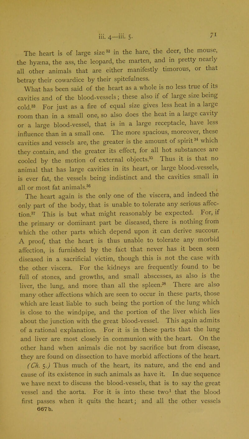 The heart is of large size*® in the hare, the deer, the mouse, the hyaena, the ass, the leopard, the marten, and in pretty nearly all other animals that are either manifestly timorous, or that betray their cowardice by their spitefulness. What has been said of the heart as a whole is no less true of its cavities and of the blood-vessels; these also if of large size being cold.3® For just as a fire of equal size gives less heat in a large room than in a small one, so also does the heat in a large cavity or a large blood-vessel, that is in a large receptacle, have less influence than in a small one. The more spacious, moreover, these cavities and vessels are, the greater is the amount of spirit which they contain, and the greater its effect, for all hot substances are cooled by the motion of external objects.^^ Thus it is that no animal that has large cavities in its heart, or large blood-vessels, is ever fat, the vessels being indistinct and the cavities small in all or most fat animals.^® ^ The heart again is the only one of the viscera, and indeed the only part of the body, that is unable to tolerate any serious affec- tion.®'’' This is but what might reasonably be expected. For, if the primary or dorriinant part be diseased, there is nothing from which the other parts which depend upon it can derive succour. A proof, that the heart is thus unable to tolerate any morbid affection, is furnished by the fact that never has it been seen diseased in a sacrificial victim, though this is not the case with the other viscera. For the kidneys are frequently found to be full of stones, and growths, and small abscesses, as also is the liver, the lung, and more than all the spleen.®® There are also many other affections which are seen to occur in these parts, those which are least liable to such being the portion of the lung which is close to the windpipe, and the portion of the liver which lies about the junction with the great blood-vessel. This again admits of a rational explanation. For it is in these parts that the lung and liver are most closely in communion with the heart. On the other hand when animals die not by sacrifice but from disease, they are found on dissection to have morbid affections of the heart. (Ch. 5.j Thus much of the heart, its nature, and the end and cause of its existence in such animals as have it. In due sequence we have next to discuss the blood-vessels, that is to say the great vessel and the aorta. For it is into these two' that the blood first passes when it quits the heart; and all the other vessels
