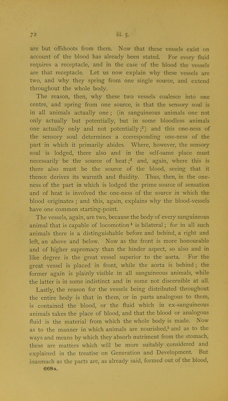 arc but offshoots from them. Now that these vessels exist on account of the blood has already been .stated. For every fluid requires a receptacle, and in the case of the blood the vessels are that receptacle. Let us now explain why these vessels are two, and why they spring from one single source, and extend throughout the whole body. The reason, then, why these two vessels coalesce into one centre, and spring from one source, is that the sensory soul is in all animals actually one ; (in sanguineous animals one not only actually but potentially, but in some bloodless animals one actually only and not potentially;^) and this one-ness of the sensory soul determines a corresponding one-ness of the part in which it primarily abides. Where, however, the sensory soul is lodged, there also and in the self-same place must necessarily be the source of heatand, again, where this is there also must be the source of the blood, seeing that it thence derives its warmth and fluidity. Thus, then, in the one- ness of the part in which is lodged the prime source of sensation and of heat is involved the one-ness of the source in which the blood originates ; and this, again, explains why the blood-vessels have one common starting-point. The vessels, again, are two, because the body of every sanguineous animal that is capable of locomotion ^ is bilateral; for in all such animals there is a distinguishable before and behind, a right and left, an above and below. Now as the front is more honourable and of higher supremacy than the hinder aspect, so also and in like degree is the great vessel superior to the aorta. For the great vessel is placed in front, while the aorta is behind ; the former again is plainly visible in all sanguineous animals, while the latter is in some indistinct and in some not discernible at all. Lastly, the reason for the vessels being distributed throughout the entire body is that in them, or in parts analogous to them, is contained the blood, or the fluid which in ex-sanguineous animals takes the place of blood, and that the blood or analogous fluid is the material from which the whole body is made. Now as to the manner in which animals are nourished,^ and as to the ways and means by which they absorb nutriment from the stomach, these are matters which will be more suitably considered and explained in the treatise on Generation and Development. But inasmuch as the parts are, as already said, formed out of the blood, 668a.
