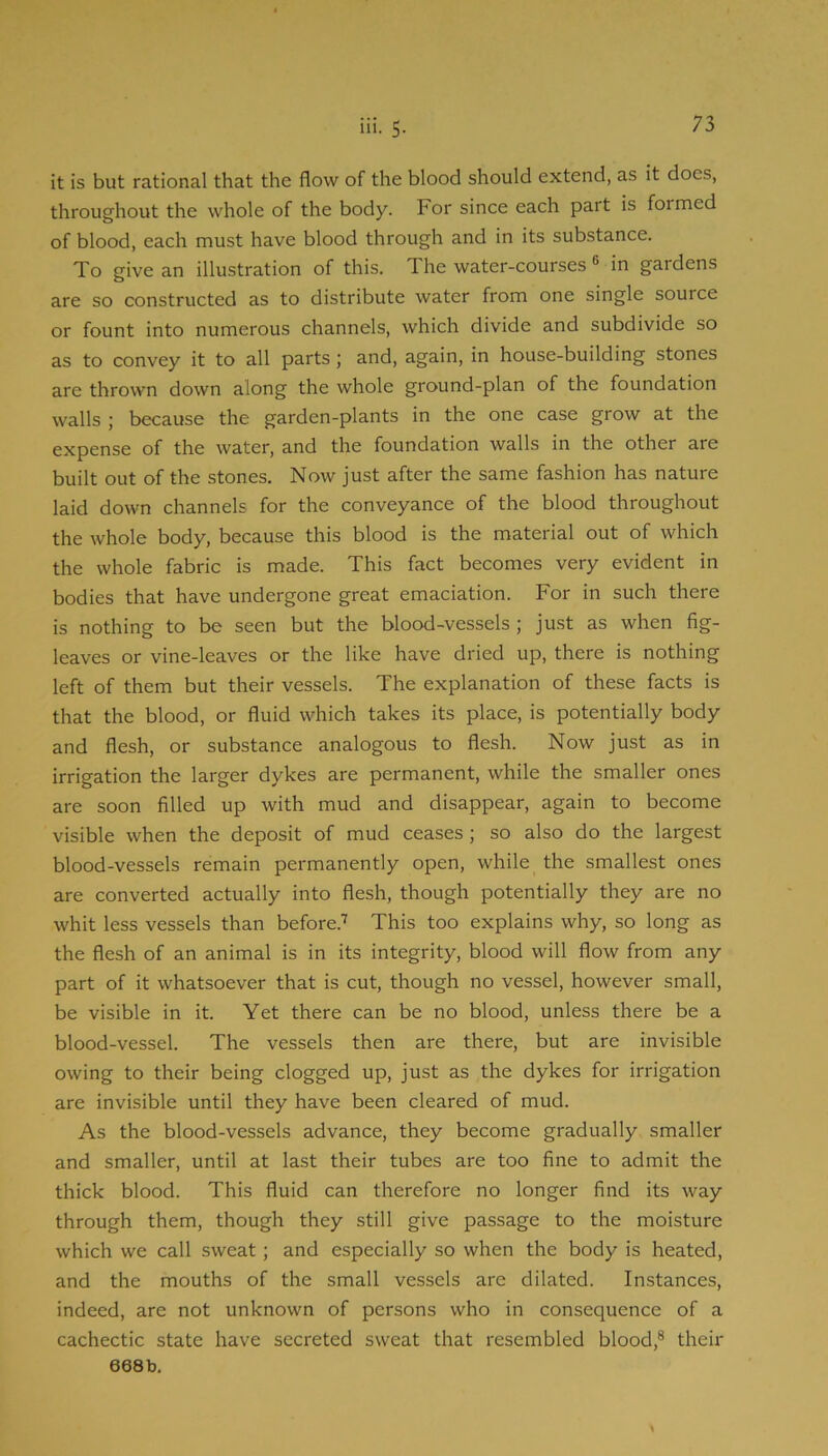 it is but rational that the flow of the blood should extend, as it does, throughout the whole of the body. For since each part is formed of blood, each must have blood through and in its substance. To give an illustration of this. The water-courses ® in gardens are so constructed as to distribute water from one single source or fount into numerous channels, which divide and subdivide so as to convey it to all parts; and, again, in house-building stones are thrown down along the whole ground-plan of the foundation walls ; because the garden-plants in the one case grow at the expense of the water, and the foundation walls in the other are built out of the stones. Now just after the same fashion has nature laid down channels for the conveyance of the blood throughout the whole body, because this blood is the material out of which the whole fabric is made. This fact becomes very evident in bodies that have undergone great emaciation. For in such there is nothing to be seen but the blood-vessels; just as when fig- leaves or vine-leaves or the like have dried up, there is nothing left of them but their vessels. The explanation of these facts is that the blood, or fluid which takes its place, is potentially body and flesh, or substance analogous to flesh. Now just as in irrigation the larger dykes are permanent, while the smaller ones are soon filled up with mud and disappear, again to become visible when the deposit of mud ceases; so also do the largest blood-vessels remain permanently open, while the smallest ones are converted actually into flesh, though potentially they are no whit less vessels than before.'’' This too explains why, so long as the flesh of an animal is in its integrity, blood will flow from any part of it whatsoever that is cut, though no vessel, however small, be visible in it. Yet there can be no blood, unless there be a blood-vessel. The vessels then are there, but are invisible owing to their being clogged up, just as the dykes for irrigation are invisible until they have been cleared of mud. As the blood-vessels advance, they become gradually smaller and smaller, until at last their tubes are too fine to admit the thick blood. This fluid can therefore no longer find its way through them, though they still give passage to the moisture which we call sweat; and especially so when the body is heated, and the mouths of the small vessels are dilated. Instances, indeed, are not unknown of persons who in consequence of a cachectic state have secreted sweat that resembled blood,® their 668b. \