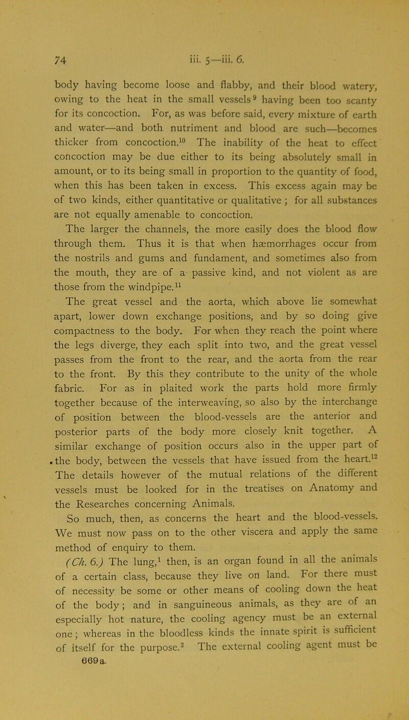 body having become loose and flabby, and their blood watery, owing to the heat in the small vessels® having been too scanty for its concoction. For, as was before said, every mixture of earth and water—and both nutriment and blood are such—becomes thicker from concoction.The inability of the heat to effect concoction may be due either to its being absolutely small in amount, or to its being small in proportion to the quantity of food, when this has been taken in excess. This excess again may be of two kinds, either quantitative or qualitative ; for all substances are not equally amenable to concoction. The larger the channels, the more easily does the blood flow through them. Thus it is that when haemorrhages occur from the nostrils and gums and fundament, and sometimes also from the mouth, they are of a passive kind, and not violent as are those from the windpipe. The great vessel and the aorta, which above lie somewhat apart, lower down exchange positions, and by so doing give compactness to the body. For when they reach the point where the legs diverge, they each split into two, and the great vessel passes from the front to the rear, and the aorta from the rear to the front. By this they contribute to the unity of the whole fabric. For as in plaited work the parts hold more firmly together because of the interweaving, so also by the interchange of position between the blood-vessels are the anterior and posterior parts of the body more closely knit together. A similar exchange of position occurs also in the upper part of • the body, between the vessels that have issued from the heart.^® The details however of the mutual relations of the different vessels must be looked for in the treatises on Anatomy and the Researches concerning Animals. So much, then, as concerns the heart and the blood-vessels. We must now pass on to the other viscera and apply the same method of enquiry to them. (Ch.6.) The lung,^ then, is an organ found in all the animals of a certain class, because they live on land. For there must of necessity be some or other means of cooling down the heat of the body; and in sanguineous animals, as they are of an especially hot nature, the cooling agency must be an external one; whereas in the bloodless kinds the innate spirit is sufficient of itself for the purpose.® The external cooling agent must be