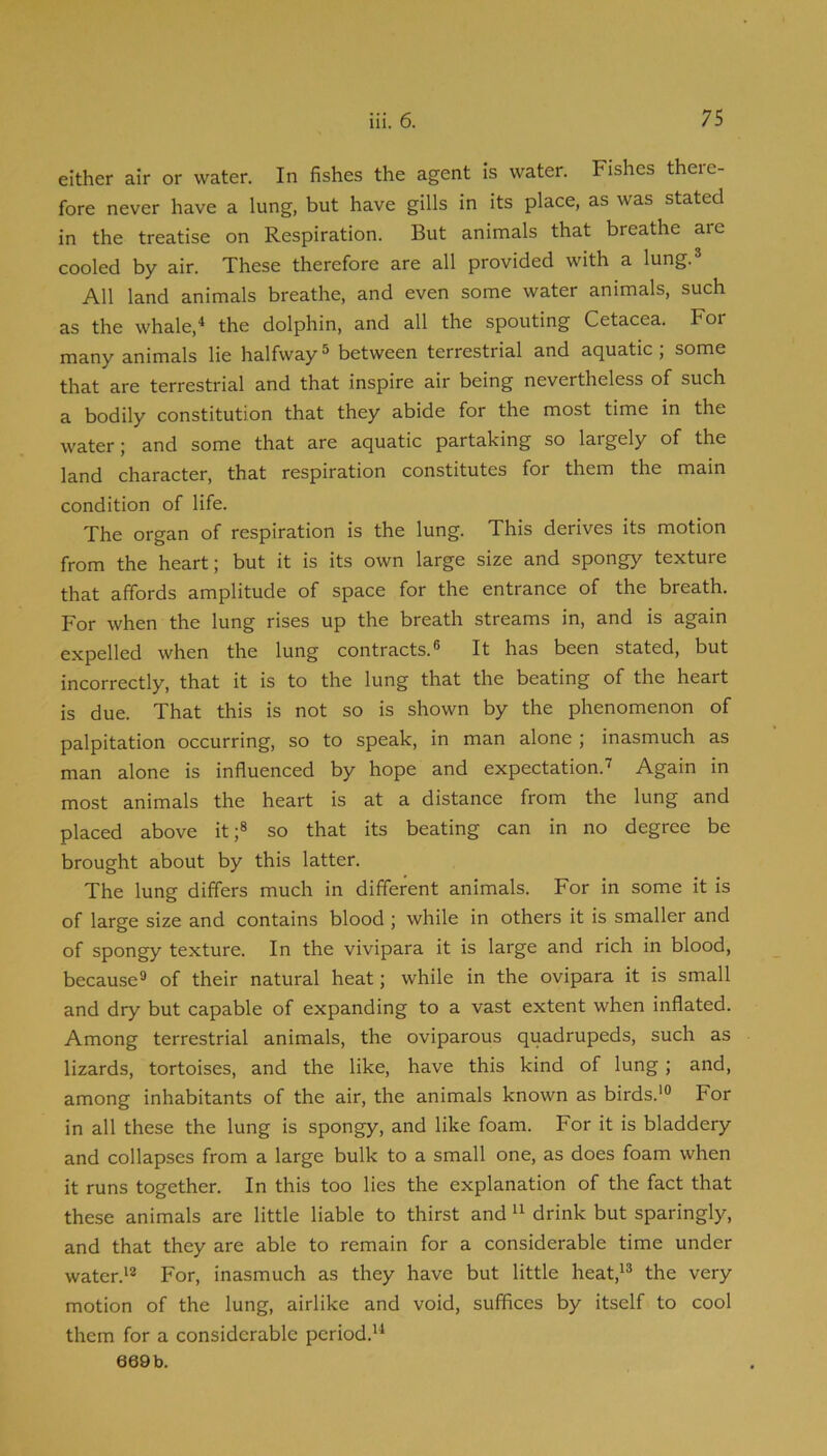 either air or water. In fishes the agent is water. Fishes theie- fore never have a lung, but have gills in its place, as was stated in the treatise on Respiration. But animals that breathe arc cooled by air. These therefore are all provided with a lung.® All land animals breathe, and even some water animals, such as the whale,^ the dolphin, and all the spouting Cetacea. For many animals lie halfway® between terrestrial and aquatic; some that are terrestrial and that inspire air being nevertheless of such a bodily constitution that they abide for the most time in the water; and some that are aquatic partaking so largely of the land character, that respiration constitutes for them the main condition of life. The organ of respiration is the lung. This derives its motion from the heart; but it is its own large size and spongy texture that affords amplitude of space for the entrance of the breath. For when the lung rises up the breath streams in, and is again expelled when the lung contracts.® It has been stated, but incorrectly, that it is to the lung that the beating of the heart is due. That this is not so is shown by the phenomenon of palpitation occurring, so to speak, in man alone ; inasmuch as man alone is influenced by hope and expectation.’ Again in most animals the heart is at a distance from the lung and placed above it;® so that its beating can in no degree be brought about by this latter. The lung differs much in different animals. For in some it is of large size and contains blood ; while in others it is smaller and of spongy texture. In the vivipara it is large and rich in blood, because® of their natural heat; while in the ovipara it is small and dry but capable of expanding to a vast extent when inflated. Among terrestrial animals, the oviparous quadrupeds, such as lizards, tortoises, and the like, have this kind of lung; and, among inhabitants of the air, the animals known as birds.'® For in all these the lung is spongy, and like foam. For it is bladdery and collapses from a large bulk to a small one, as does foam when it runs together. In this too lies the explanation of the fact that these animals are little liable to thirst anddrink but sparingly, and that they are able to remain for a considerable time under water.'® For, inasmuch as they have but little heat,'® the very motion of the lung, airlike and void, suffices by itself to cool them for a considerable period.