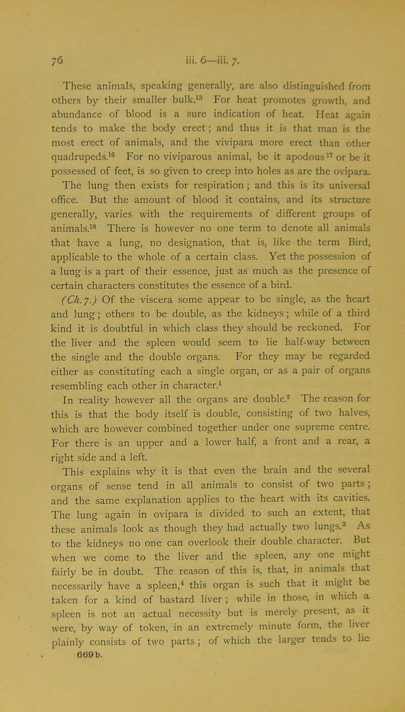 These animals, speaking generally, are also distinguished from others by their smaller bulk.*^ For heat promotes growth, and abundance of blood is a sure indication of heat. Meat again tends to make the body erect; and thus it is that man is the most erect of animals, and the vivipara more erect than other quadrupeds.^® For no viviparous animal, be it apodous or be it possessed of feet, is so given to creep into holes as are the ovipara. The lung then exists for respiration ; and this is its universal office. But the amount of blood it contains, and its structure generally, varies with the requirements of different groups of animals.'® There is however no one term to denote all animals that haye a lung, no designation, that is, like the term Bird, applicable to the whole of a certain class. Yet the possession of a lung is a part of their essence, just as much as the presence of certain characters constitutes the essence of a bird. (Ch. y.) Of the viscera some appear to be single, as the heart and lung; others to be double, as the kidneys; while of a third kind it is doubtful in which class they should be reckoned. For the liver and the spleen would seem to lie half-way between the single and the double organs. For they may be regarded either as constituting each a single organ, or as a pair of organs resembling each other in character.' In reality however all the organs are double.® The reason for this is that the body itself is double, consisting of two halves, which are however combined together under one supreme centre. For there is an upper and a lower half, a front and a rear, a right side and a left. This explains why it is that even the brain and the several organs of sense tend in all animals to consist of two parts; and the same explanation applies to the heart with its cavities. The lung again in ovipara is divided to such an extent, that these animals look as though they had actually two lungs.® As to the kidneys no one can overlook their double character. But when we come to the liver and the spleen, any one might fairly be in doubt. The reason of this is, that, in animals that necessarily have a spleen,^ this organ is such that it might be taken for a kind of bastard liver ; while in those, in which a spleen is not an actual necessity but is merely present, as it were, by way of token, in an extremely minute form, the liver plainly consists of twm parts ; of which the larger tends to lie