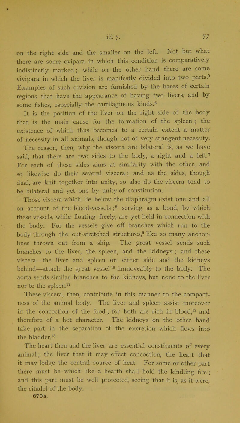 111. 7. on the right side and the smaller on the left. Not but what there are some ovipara in which this condition is comparatively indistinctly marked ; while on the other hand there are some vivipara in which the liver is manifestly divided into two parts.® Examples of such division are furnished by the hares of certain regions that have the appearance of having two livers, and by some fishes, especially the cartilaginous kinds.® It is the position of the liver on the right side of the body that is the main cause for the formation of the spleen ; the existence of which thus becomes to a certain extent a matter of necessity in all animals, though not of very stringent necessity. The reason, then, why the viscera are bilateral is, as we have said, that there are two sides to the body, a right and a left.’’’ For each of these sides aims at similarity with the other, and so likewise do their several viscera; and as the sides, though dual, are knit together into unity, so also do the viscera tend to be bilateral and yet one by unity of constitution. Those viscera which lie below the diaphragm exist one and all on account of the blood-vessels ;® serving as a bond, by which these vessels, while floating freely, are yet held in connection with the body. For the vessels give off branches which run to the body through the out-stretched structures,® like so many anchor- lines thrown out from a ship. The great vessel sends such branches to the liver, the spleen, and the kidneys ; and these viscera—the liver and spleen on either side and the kidneys behind—attach the great vesselimmoveably to the body. The aorta sends similar branches to the kidneys, but none to the liver nor to the spleen.^^ These viscera, then, contribute in this manner to the compact- ness of the animal body. The liver and spleen assist moreover in the concoction of the food ; for both are rich in blood,’® and therefore of a hot character. The kidneys on the other hand take part in the separation of the excretion which flows into the bladder.’® The heart then and the liver are essential constituents of every animal; the liver that it may effect concoction, the heart that it may lodge the central source of heat. For some or other part there must be which like a hearth shall hold the kindling fire ; and this part must be well protected, seeing that it is, as it were, the citadel of the body. 670a.