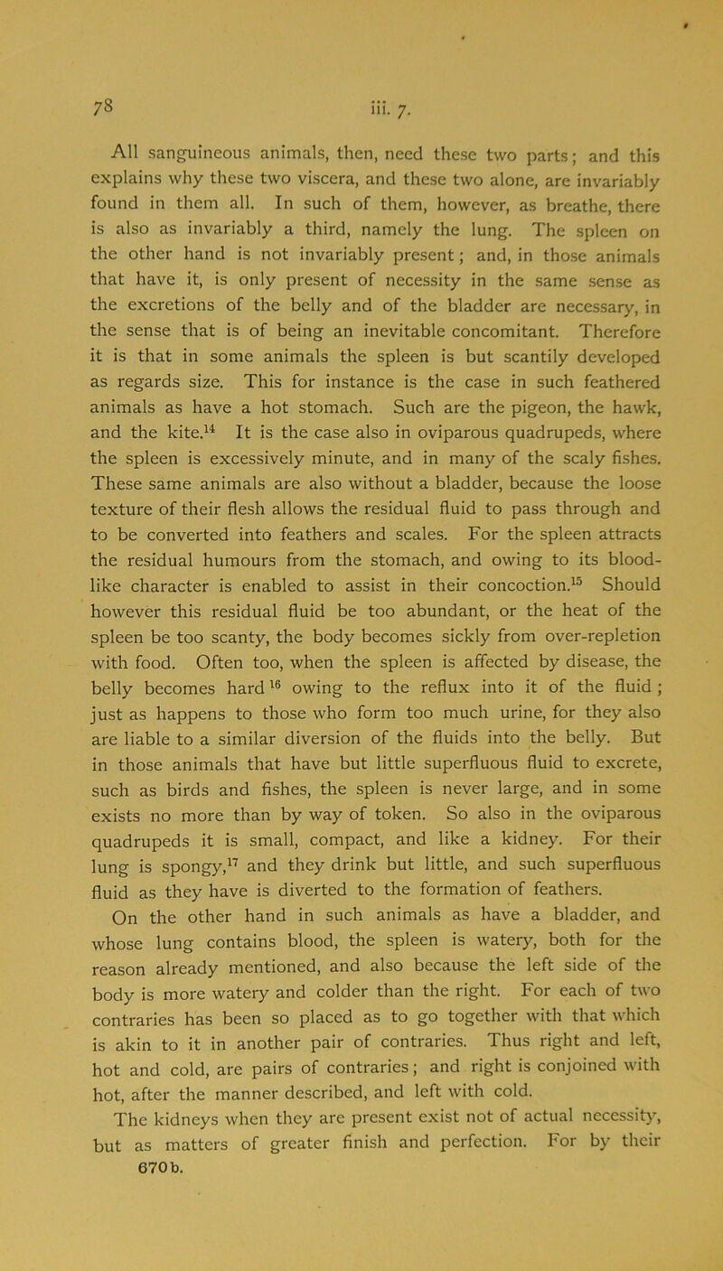 111. 7. All sanguineous animals, then, need these two parts; and this explains why these two viscera, and these two alone, are invariably found in them all. In such of them, however, as breathe, there is also as invariably a third, namely the lung. The spleen on the other hand is not invariably present; and, in those animals that have it, is only present of necessity in the same sense as the excretions of the belly and of the bladder are necessary, in the sense that is of being an inevitable concomitant. Therefore it is that in some animals the spleen is but scantily developed as regards size. This for instance is the case in such feathered animals as have a hot stomach. Such are the pigeon, the hawk, and the kite.^^ It is the case also in oviparous quadrupeds, where the spleen is excessively minute, and in many of the scaly fishes. These same animals are also without a bladder, because the loose texture of their flesh allows the residual fluid to pass through and to be converted into feathers and scales. For the spleen attracts the residual humours from the stomach, and owing to its blood- like character is enabled to assist in their concoction.^^ Should however this residual fluid be too abundant, or the heat of the spleen be too scanty, the body becomes sickly from over-repletion with food. Often too, when the spleen is affected by disease, the belly becomes hardowing to the reflux into it of the fluid ; just as happens to those who form too much urine, for they also are liable to a similar diversion of the fluids into the belly. But in those animals that have but little superfluous fluid to excrete, such as birds and fishes, the spleen is never large, and in some exists no more than by way of token. So also in the oviparous quadrupeds it is small, compact, and like a kidney. For their lung is spongy,^'’’ and they drink but little, and such superfluous fluid as they have is diverted to the formation of feathers. On the other hand in such animals as have a bladder, and whose lung contains blood, the spleen is watery, both for the reason already mentioned, and also because the left side of the body is more watery and colder than the right. For each of two contraries has been so placed as to go together with that which is akin to it in another pair of contraries. Thus right and left, hot and cold, are pairs of contraries; and right is conjoined with hot, after the manner described, and left with cold. The kidneys when they are present exist not of actual necessity, but as matters of greater finish and perfection. For by their 670 b.