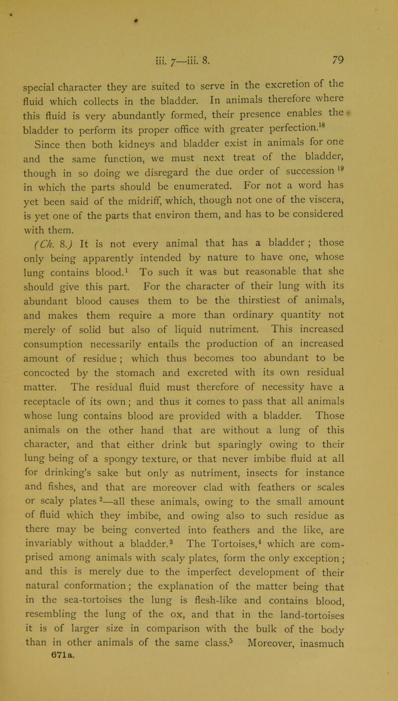 special character they are suited to serve in the excretion of the fluid which collects in the bladder. In animals therefore where this fluid is very abundantly formed, their presence enables the • bladder to perform its proper office with greater perfection.'® Since then both kidneys and bladder exist in animals for one and the same function, we must next treat of the bladder, though in so doing we disregard the due order of succession in which the parts should be enumerated. For not a word has yet been said of the midriff, which, though not one of the viscera, is yet one of the parts that environ them, and has to be considered with them. (Ch. 8.J It is not every animal that has a bladder ; those only being apparently intended by nature to have one, whose lung contains blood.' To such it was but reasonable that she should give this part. For the character of their lung with its abundant blood causes them to be the thirstiest of animals, and makes them require .a more than ordinary quantity not merely of solid but also of liquid nutriment. This increased consumption necessarily entails the production of an increased amount of residue; which thus becomes too abundant to be concocted by the stomach and excreted with its own residual matter. The residual fluid must therefore of necessity have a receptacle of its own; and thus it comes to pass that all animals whose lung contains blood are provided with a bladder. Those animals on the other hand that are without a lung of this character, and that either drink but sparingly owing to their lung being of a spongy texture, or that never imbibe fluid at all for drinking’s sake but only as nutriment, insects for instance and fishes, and that are moreover clad with feathers or scales or scaly plates ^—all these animals, owing to the small amount of fluid which they imbibe, and owing also to such residue as there may be being converted into feathers and the like, are invariably without a bladder.® The Tortoises,'' which are com- prised among animals with scaly plates, form the only exception; and this is merely due to the imperfect development of their natural conformation; the explanation of the matter being that in the sea-tortoises the lung is flesh-like and contains blood, resembling the lung of the ox, and that in the land-tortoises it is of larger size in comparison With the bulk of the body than in other animals of the same class.® Moreover, inasmuch 671a.