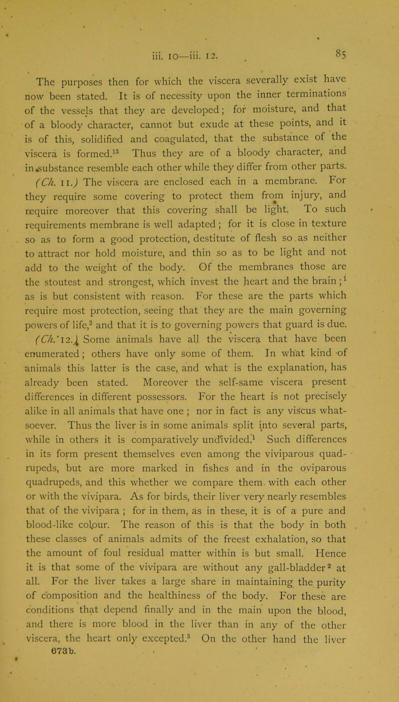 The purposes then for which the viscera severally exist have now been stated. It is of necessity upon the inner terminations of the vessels that they are developed; for moisture, and that of a bloody character, cannot but exude at these points, and it is of this, solidified and coagulated, that the substance of the viscera is formed.'* Thus they are of a bloody character, and in substance resemble each other while they differ from other parts. (Ch. ii.^ The viscera are enclosed each in a membrane. For they require some covering to protect them from injury, and require moreover that this covering shall be light. To such requirements membrane is well adapted; for it is close in texture so as to form a good protection, destitute of flesh so as neither to attract nor hold moisture, and thin so as to be light and not add to the weight of the body. Of the membranes those are the stoutest and strongest, which invest the heart and the brain;' as is but consistent with reason. For these are the parts which require most protection, seeing that they are the main governing powers of life,* and that it is .to governing powers that guard is due. Some animals have all the viscera that have been enumerated; others have only some of them. In what kind -of animals this latter is the case, and what is the explanation, has already been stated. Moreover the self-same viscera present differences in different possessors. For the heart is not precisely alike in all animals that have one ; nor in fact is any viscus what- soever. Thus the liver is in some animals split into several parts, while in others it is comparatively undivided.' Such differences in its form present themselves even among the viviparous quad- rupeds, but are more marked in fishes and in the oviparous quadrupeds, and this whether we compare them, with each other or with the vivipara. As for birds, their liver very nearly resembles that of the vivipara ; for in them, as in these, it is of a pure and blood-like colour. The reason of this is that the body in both these classes of animals admits of the freest exhalation, so that the amount of foul residual matter within is but small. Hence it is that some of the vivipara are without any gall-bladder* at all. For the liver takes a large share in maintaining the purity of composition and the healthiness of the body. For these are conditions that depend finally and in the main upon the blood, and there is more blood in the liver than in any of the other viscera, the heart only excepted.* On the other hand the liver