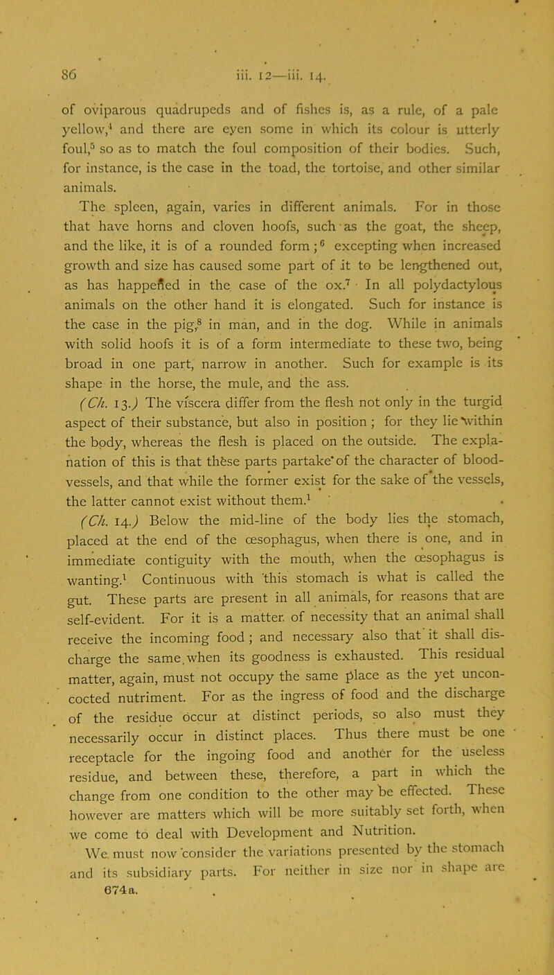 of oviparous quadrupeds and of fishes is, as a rule, of a pale yellow,^ and there are eyen some in which its colour is utterly foul,'’’^ so as to match the foul composition of their bodies. Such, for instance, is the case in the toad, the tortoise, and other similar animals. The spleen, again, varies in different animals. For in those that have horns and cloven hoofs, such ■ as the goat, the sheep, and the like, it is of a rounded form; ® excepting when increased growth and size has caused some part of it to be lengthened out, as has happened in the. case of the ox.’'^ • In all polydactylous animals on the other hand it is elongated. Such for instance is the case in the pig,® in man, and in the dog. While in animals with solid hoofs it is of a form intermediate to these two, being broad in one part, narrow in another. Such for example is its shape in the horse, the mule, and the ass. (CIt. 13.^ The viscera differ from the flesh not only in the turgid aspect of their substance, but also in position ; for they lie Vithin the body, whereas the flesh is placed on the outside. The expla- nation of this is that thfese parts partake* of the character of blood- vessels, and that while the former exist for the sake of the vessels, the latter cannot exist without them.^ (Ch. 14.^ Below the mid-line of the body lies the stomach, placed at the end of the oesophagus, when there is one, and in immediate contiguity with the mouth, when the oesophagus is wanting.^ Continuous with 'this stomach is what is called the gut. These parts are present in all animals, for reasons that are self-evident. For it is a matter, of necessity that an animal shall receive the incoming food ; and necessary also that it shall dis- charge the same,when its goodness is exhausted. This residual matter, again, must not occupy the same place as the yet uncon- cocted nutriment. For as the ingress of food and the discharge of the residue occur at distinct periods, so also must they necessarily occur in distinct places. Thus there must be one receptacle for the ingoing food and another for the useless residue, and between these, therefore, a part in which the change from one condition to the other may be effected. These however are matters which will be more suitably set forth, when we come to deal with Development and Nutrition. We. must now consider the variations presented by the stomach and its subsidiary parts. For neither in size nor in shape aie