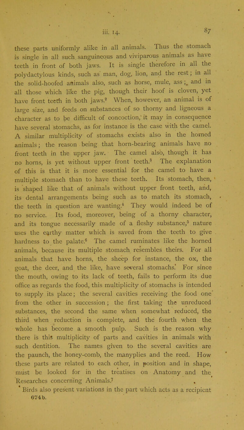 these parts uniformly alike in all animals. Thus the stomach is single in all such, sanguineous and viviparous animals as have teeth in front of both jaws. It is single therefore in all the polydactylous kinds, such as man, dog, lion, and the rest; in all the solid-hoofed animals also, such as horse, mule, ass and in all those which like the pig, though their hoof is cloven, yet have front teeth in both jaws.® When, however, an animal is of large size, and feeds on substances of so thorny and ligneous a character as to be difficult of concoction,' it may in consequence have several stomachs, as for instance is the case with the camel. A similar multiplicity of stomachs exists also in the horned animals; the reason being that horn-bearing animals have no front teeth in the upper jaw. The camel also, though it has no horns, is yet without upper front teeth.® The explanation of this is that it is more essential for the camel to have a multiple stomach than to have these teeth. Its stomach, then, ' is shaped like that of animals without upper front teeth, arid, its dental arrangements being such as to match its stomach, the teeth in question are wanting.'* They would indeed be of no service. Its food, moreover, being of a thorny character, and its tongue necessarily made of a fleshy substance,® nature uses the earthy matter which is saved from the teeth to give hardness to the palate.® The camel ruminates like the horned animals, because its multiple stomach resembles theirs. For all animals that have horns, the sheep for instance, the ox, the goat, the deer, and the like, have several stomachs.' For since the mouth, owing to its lack of teeth, fails to perform its due office as regards the food, this multiplicity of stomachs is intended to supply its place; the several cavities receiving the food one' from the other in. succession; the first taking the unreduced substances, the second the same when somewhat r-educed, the third when reduction is complete, and the fourth when the whole has become a smooth pulp. Such is the reason why there is this multiplicity of parts and cavities in animals with such dentition. The names given to the several cavities are the paunch, the honey-comb, the manyplies and the reed. How these parts are related to each other, in position and in shape, must be looked for in the treatises on Anatomy and the Researches concerning Animals.? * Birds also present variations in the part which acts as a recipient