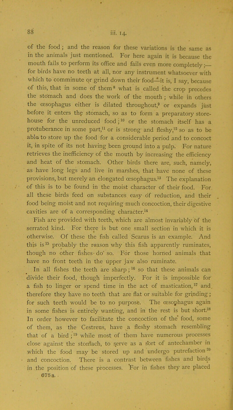 111. 14. of the food; and the reason for these variations is the same as in the animals just mentioned. For here again it is because the mouth fails to perform its office and fails even more conxpletely; for birds have no teeth at all, nor any instrument whatsoever with which to comminute or grind down their food—it is, I say, because of this, that in some of them ® what is called the crop precedes the stomach and does the work of the mouth ; while in others the oesophagus either is dilated throughout,^ or expands jiist before it enters the stomach, so as to form a preparatory store- house for the unreduced food; or the stomach itself has a protuberance in some part,'i or is strong and fleshy,'* so as to be able to store up the food for a considerable period and to concoct it, in spite of its not having been ground into a pulp. For nature retrieves the inefficiency of the mouth by increasing the efficiency and heat of the stomach. Other birds there are, such, namely, as have long legs and live in marshes, that have none of these provisions, but merely an elongated oesophagus.'* The explanation of this is to be found in the moist character of their food. For. all these birds feed on substances easy of reduction, and their food being moist and not requiring much concoction, their digestive cavities are of a corresponding character.'* Fish are provided with teeth, \yhich are almost invariably of the serrated kind. For there is but one small section in which it is otherwise. Of these the fish called Scarus is an example. And this is probably the reason why this fish apparently ruminates, though no other fishes - do' so. For those horned animals that have no front teeth in the upper jaw also ruminate. In all fishes the teeth are sharp ;'® so that these animals can divide their food, though imperfectly. For it is impossible for a fish to linger or spend time in the act of mastication,''' and. therefore they have no teeth that are flat or suitable for grinding ; for such teeth would be to no purpose. The oesophagus again in some fishes is entirely wanting, and in the rest is but short.'® In order however to facilitate the concoction of the food, some of them, as the Cestreus, have a fleshy stomach resembling that of a bird ;'® while most of them have numerous processes close against the storrtach, to serve as a sort of antechamber in which the food may be stored up and undergo putrefaction and concoction. There is a contrast between fishes and birds in . the position of these processes. For in fishes they are placed 675 a. .