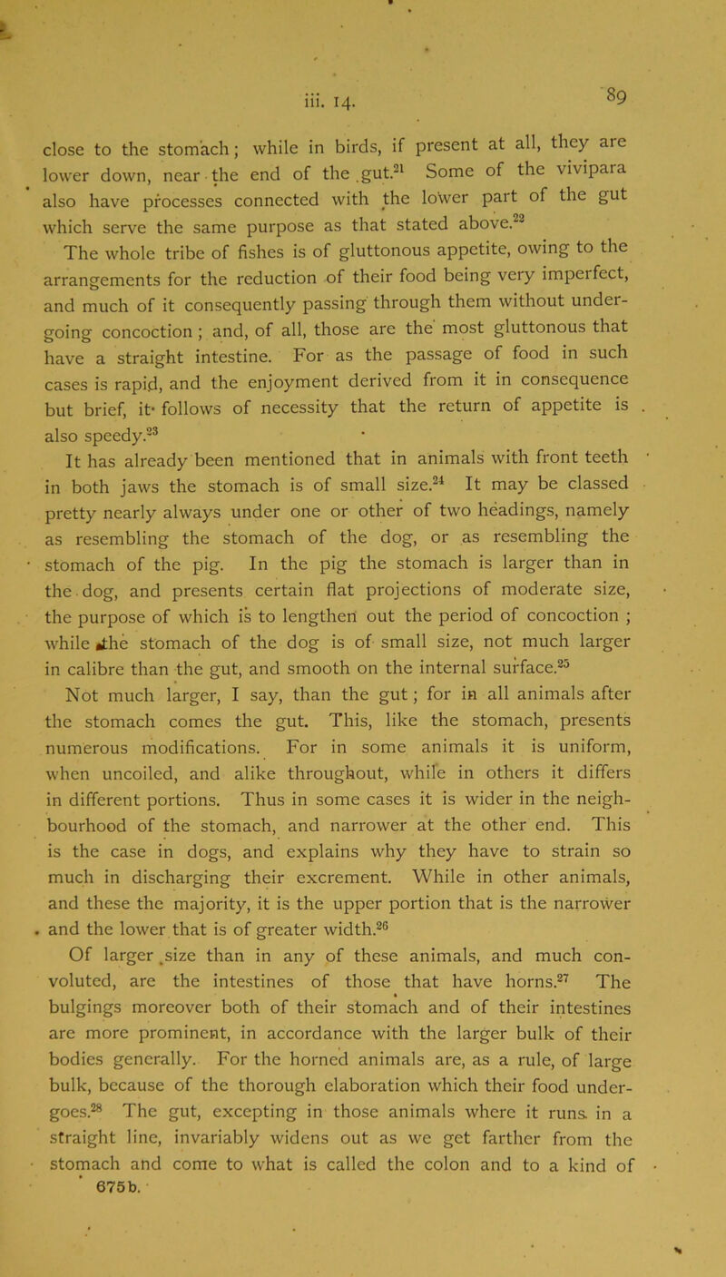 111. 14. close to the stomach; while in birds, if present at all, they are lower down, near the end of the .gut.^^ Some of the vivipara also have processes connected with the lower part of the gut which serve the same purpose as that stated above.^^ The whole tribe of fishes is of gluttonous appetite, owing to the arrangements for the reduction of their food being very imperfect, and much of it consequently passing through them without under- going concoction ; and, of all, those are the most gluttonous that have a straight intestine. For as the passage of food in such cases is rapid, and the enjoyment derived from it in consequence but brief, it- follows of necessity that the return of appetite is also speedy.-® It has already been mentioned that in animals with front teeth in both jaws the stomach is of small size.®* It may be classed pretty nearly always under one or other of two headings, namely as resembling the stomach of the dog, or as resembling the • stomach of the pig. In the pig the stomach is larger than in the dog, and presents certain flat projections of moderate size, the purpose of which is to lengthen out the period of concoction ; while J;he stomach of the dog is of small size, not much larger in calibre than the gut, and smooth on the internal surface.®® Not much larger, I say, than the gut; for in all animals after the stomach comes the gut. This, like the stomach, presents numerous modifications. For in some animals it is uniform, when uncoiled, and alike throughout, while in others it differs in different portions. Thus in some cases it is wider in the neigh- bourhood of the stomach, and narrower at the other end. This is the case in dogs, and explains why they have to strain so much in discharging their excrement. While in other animals, and these the majority, it is the upper portion that is the narrower . and the lower that is of greater width.®® Of larger ^size than in any of these animals, and much con- voluted, are the intestines of those that have horns.®^ The bulgings moreover both of their stomach and of their intestines are more prominent, in accordance with the larger bulk of their bodies generally. For the horned animals are, as a rule, of large bulk, because of the thorough elaboration which their food under- goes.®* The gut, excepting in those animals where it runs in a straight line, invariably widens out as we get farther from the • stomach and come to what is called the colon and to a kind of
