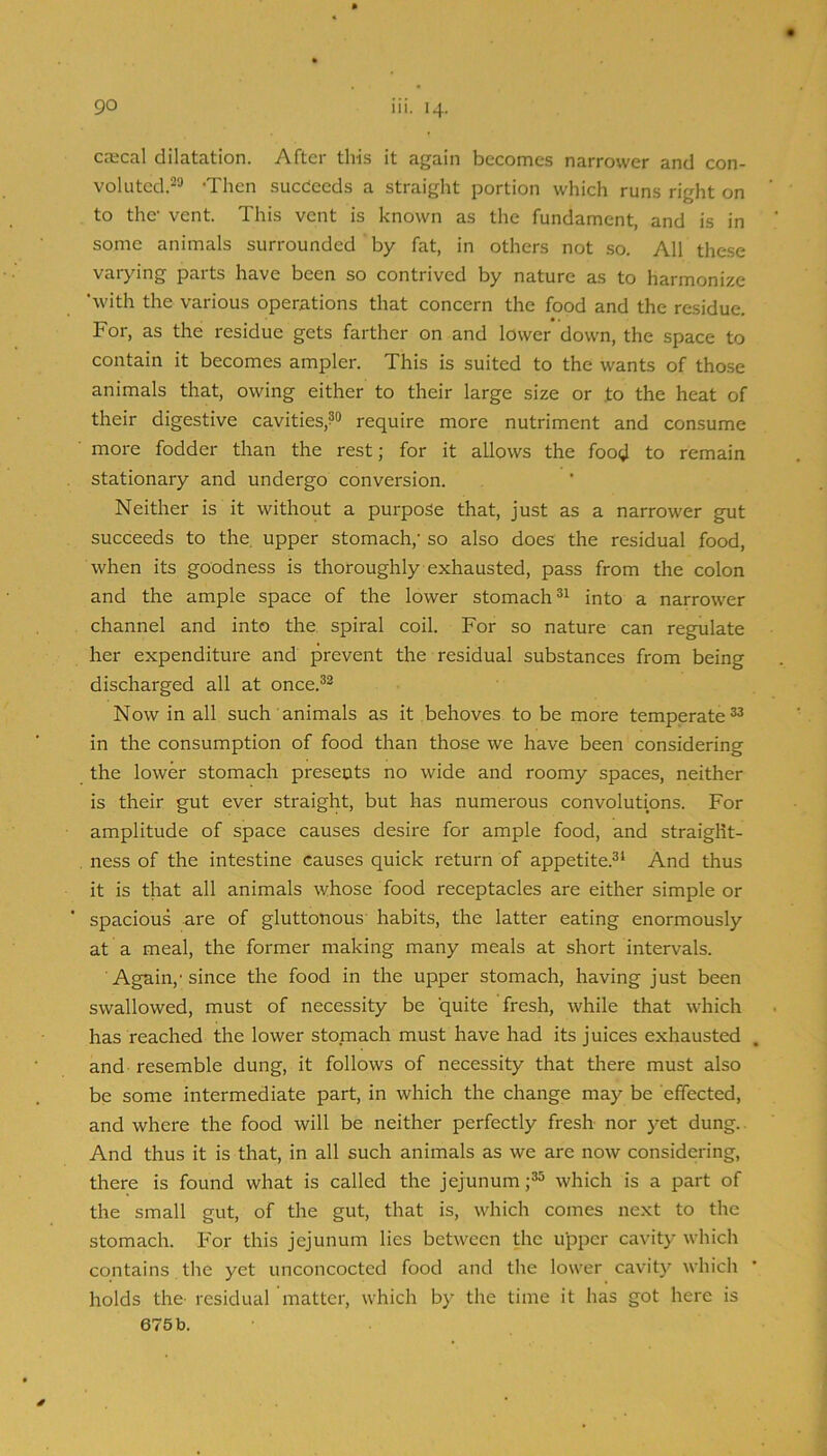 caical dilatation. After this it again becomes narrower and con- voluted.-^ 'Then sucdecds a straight portion which runs right on to the- vent. This vent is known as the fundament, and is in some animals surrounded by fat, in others not so. All these varying parts have been so contrived by nature as to harmonize 'with the various operations that concern the food and the residue. For, as the residue gets farther on and lower down, the space to contain it becomes ampler. This is suited to the wants of those animals that, owing either to their large size or to the heat of their digestive cavities,?® require more nutriment and consume more fodder than the rest; for it allows the food to remain stationary and undergo conversion. Neither is it without a purpose that, just as a narrower gut succeeds to the. upper stomach,' so also does the residual food, when its goodness is thoroughly exhausted, pass from the colon and the ample space of the lower stomach into a narrower channel and into the. spiral coil. For so nature can regulate her expenditure and prevent the residual substances from being discharged all at once.®® Now in all such animals as it behoves to be more temperate®® in the consumption of food than those we have been considering the lower stomach presents no wide and roomy spaces, neither is their gut ever straight, but has numerous convolutions. For amplitude of space causes desire for ample food, and straight- ness of the intestine causes quick return of appetite.®^ And thus it is that all animals whose food receptacles are either simple or spacious are of gluttonous habits, the latter eating enormously at a meal, the former making many meals at short intervals. Again,-since the food in the upper stomach, having just been swallowed, must of necessity be quite fresh, while that which has reached the lower stomach must have had its juices exhausted and resemble dung, it follows of necessity that there must also be some intermediate part, in which the change may be effected, and where the food will be neither perfectly fresh nor yet dung.. And thus it is that, in all such animals as we are now considering, there is found what is called the jejunum ;®® which is a part of the small gut, of the gut, that is, which comes next to the stomach. For this jejunum lies between the upper cavity which contains the yet unconcocted food and the lower cavit}* which holds the- residual matter, which by the time it has got here is