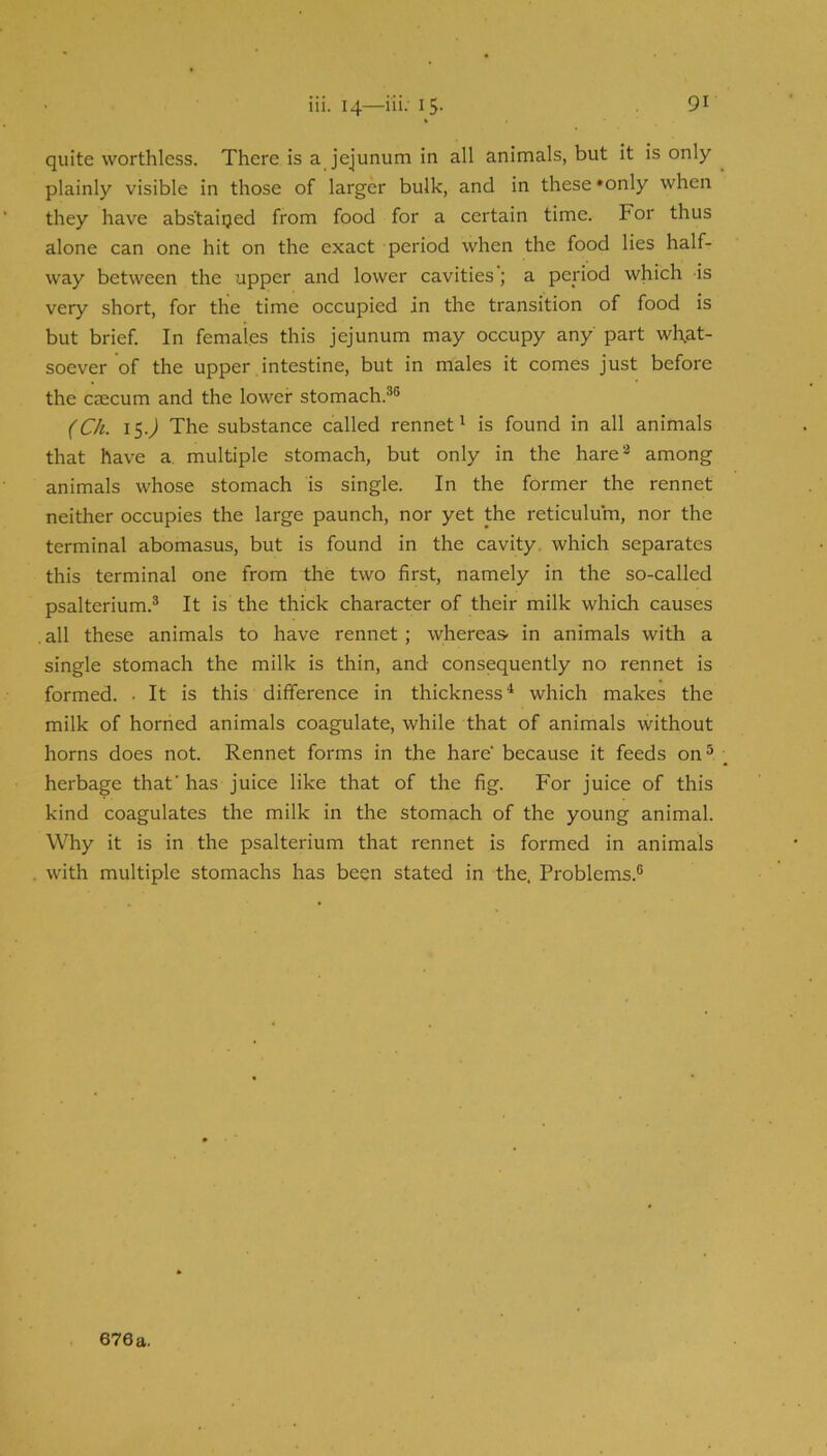quite worthless. There is a jejunum in all animals, but it is only plainly visible in those of larger bulk, and in these *only when they have abstained from food for a certain time. For thus alone can one hit on the exact period when the food lies half- way between the upper and lower cavities; a period which is very short, for the time occupied in the transition of food is but brief. In females this jejunum may occupy any part what- soever of the upper intestine, but in males it comes just before the caecum and the lower stomach.®® (Ch. iS-J The substance called rennet' is found in all animals that have a. multiple stomach, but only in the hare*' among animals whose stomach is single. In the former the rennet neither occupies the large paunch, nor yet the reticulum, nor the terminal abomasus, but is found in the cavity, which separates this terminal one from the two first, namely in the so-called psalterium.® It is the thick character of their milk which causes . all these animals to have rennet; whereas- in animals with a single stomach the milk is thin, and consequently no rennet is formed. . It is this difference in thickness* which makes the milk of horned animals coagulate, while that of animals without horns does not. Rennet forms in the hare because it feeds on® herbage that' has juice like that of the fig. For juice of this kind coagulates the milk in the stomach of the young animal. Why it is in the psalterium that rennet is formed in animals with multiple stomachs has been stated in the. Problems.®