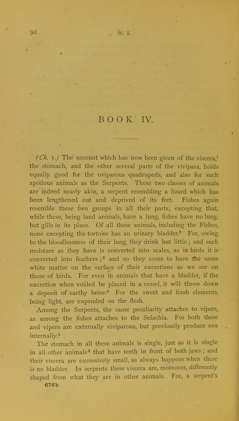 BOOK IV. (Ch. 1.) The account which has now been given of the viscera,' the stomach, and the other several parts of the vivipara, holds equally good for the oviparous quadrupeds, and also for such apodous animals as the Serpents. These two classes of animals are indeed nearly akin, a serpent resembling a lizard which has been lengthened out and deprived of its feet. Fishes again resemble these two groups in all their parts, excepting that, while these, being land animals, have a lung, fishes have no lung, •but gills in its place. Of all these animals, including the Fishes, none excepting the tortoise has an urinary bladder.^ For, owing to the bloodlessness of their lung, they drink but little; and such moisture as they have is converted into scales, as in birds it is converted' into feathers ; ^ and so they come to have the same white matter on the surface of their excretions as we see on those of birds. For even in animals that have a bladder, if the excretion when voided be placed in a vessel, it will throw down a deposit of earthy brine.^ For the sweet and fresh elements, being light, are expended on the flesh. Among the Serpents, the' same peculiarity attaches to vipers, as among the fishes attaches to the Selachia. For both these and vipers are externally viviparous, but previously produce ova internally.® The stomach in all these animals is single, just as it is single in all other animals ® that have teeth in front of both jaws ; and their viscera are excessively small, as always happens when tliere is no bladder. In serpents these viscera are, moreover, differently shaped from what they are in other animals. For, a serpents