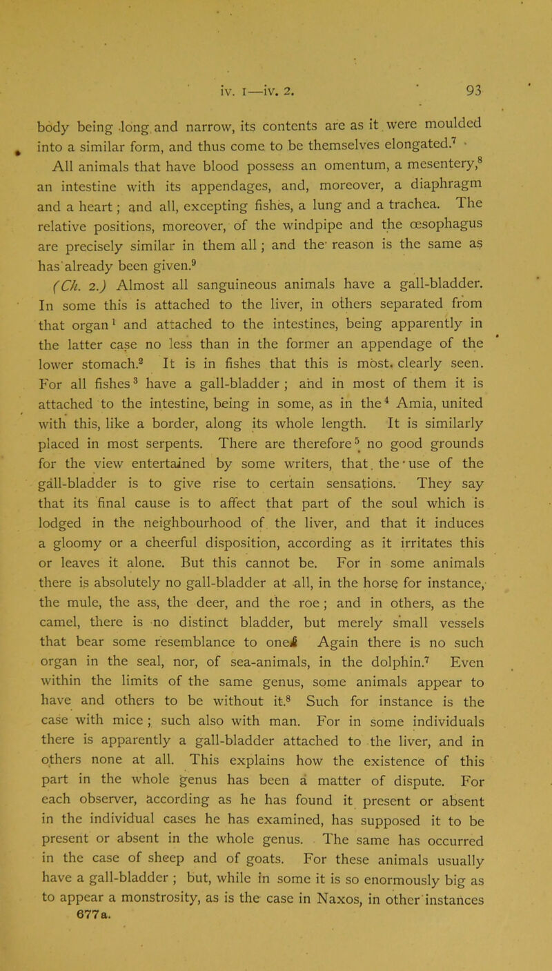 body being -long and narrow, its contents are as it were moulded ^ into a similar form, and thus come to be themselves elongated.’^ • All animals that have blood possess an omentum, a mesentery,® an intestine with its appendages, and, moreover, a diaphragm and a heart; and all, excepting fishes, a lung and a trachea. The relative positions, moreover, of the windpipe and the oesophagus are precisely similar in them all; and the' reason is the same as has'already been given.® (Ch. 2.) Almost all sanguineous animals have a gall-bladder. In some this is attached to the liver, in others separated from that organ' and attached to the intestines, being apparently in the latter case no less than in the former an appendage of the lower stomach.® It is in fishes that this is most, clearly seen. For all fishes ® have a gall-bladder; ahd in most of them it is attached to the intestine, being in some, as in the^ Amia, united with this, like a border, along its whole length. It is similarly placed in most serpents. There are therefore no good grounds for the view entertained by some writers, that, the’use of the gall-bladder is to give rise to certain sensations. They say that its final cause is to affect that part of the soul which is lodged in the neighbourhood of the liver, and that it induces a gloomy or a cheerful disposition, according as it irritates this or leaves it alone. But this cannot be. For in some animals there is absolutely no gall-bladder at all, in the horse for instance, the mule, the ass, the deer, and the roe; and in others, as the camel, there is no distinct bladder, but merely small vessels that bear some resemblance to one^ Again there is no such organ in the seal, nor, of sea-animals, in the dolphin.'’ Even within the limits of the same genus, some animals appear to have and others to be without it.® Such for instance is the case with mice ; such also with man. For in some individuals there is apparently a gall-bladder attached to the liver, and in others none at all. This explains how the existence of this part in the whole genus has been a matter of dispute. For each observer, according as he has found it present or absent in the individual cases he has examined, has supposed it to be present or absent in the whole genus. The same has occurred in the case of sheep and of goats. For these animals usually have a gall-bladder ; but, while in some it is so enormously big as to appear a monstrosity, as is the case in Naxos, in other instances