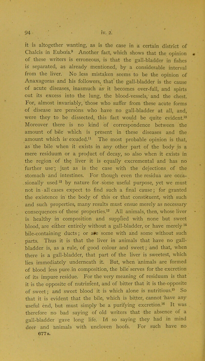 it is altogether wanting, as is the case in a certain district of Chalcis in Euboea.® Another fact, which shows that the opinion • of these writers is erroneous, is that the gall-bladder in fishes is separated, as already mentioned, by a considerable interval from the liver. No less mistaken seems to be the opinion of Anaxagoras and his followers, that’ the gall-bladder is the cause of acute diseases, inasmuch as- it becomes over-full, and spirts out its excess into the lung, the blood-vessels,' and the chest. For, almost invariably, those who suffer from these acute forms of disease are persons who have no gall-bladder at all, and, were they to be dissected, this fact would be quite evident.*® Moreover there is no kind of correspondence between the amount of bile which is present in these diseases and the amount which is- exuded.** The most probable opinion is that, as the bile when it exists in any other part of the body is a mere residuum or a product of decay, so also when it exists in the region of the liver it is equally excremental and has no further use'; just as is the case with the dejections of the stomach-and intestines. For though even the residua are occa- . sionally used *® by nature for. some useful purpose, yet we must not in ■ all cases expect to find such a final cause; for granted the existence in the body of this or that constituent, with such and such properties, many results must ensue merely as necessary consequences of these properties.*® All animals, then, whose liver is healthy in composition and supplied with none but sweet blood, are either entirely without a gall-bladder, or have merely *^ bile-containing ducts; or a*e some with and some without such parts. Thus it is that the liver in animals that have no gall- bladder is, as a rule, of good colour and sweet; and that, when there is a gall-bladder, that part of the liver is sweetest, which lies immediately underneath it. But, when animals are formed of blood less pure, in composition, the bile serves for the excretion of its impure residue. For the very meaning of residuum is that it is the opposite of nutrim'ent, and of bitter that it is the-opposite of sweet; arid sweet blood it is which alone is nutritious.*® So that it is evident that the bile, which is bitter, cannot ’have any useful end, but must simply be a purifying excretion.*® It was therefore no bad saying of old writers that the absence of a gall-bladder gave long life. Iri so saying they had in mind deer and animals with uncloven hoofs. For such have no