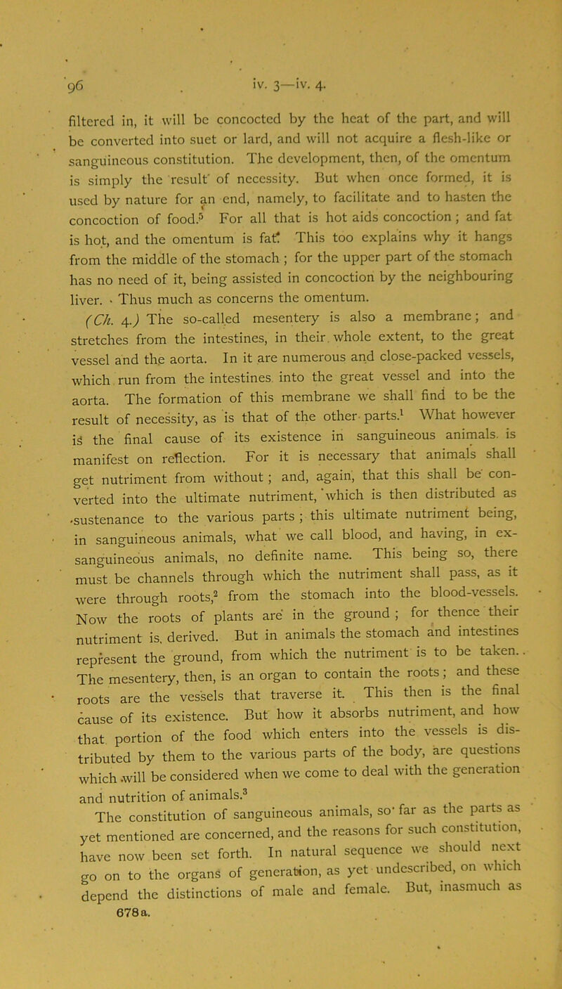 filtered in, it will be concocted by the heat of the part, and will be converted into suet or lard, and will not acquire a flesh-like or sanguineous constitution. The development, then, of the omentum is simply the result' of necessity. But when once formed, it is used by nature for an end, namely, to facilitate and to hasten the concoction of food.^ For all that is hot aids concoction ; and fat is hot, and the omentum is fat! This too explains why it hangs from the middle of the stomach ; for the upper part of the stomach has no need of it, being assisted in concoction by the neighbouring liver. • Thus much as concerns the omentum. (Ch. \.) The so-called mesentery is also a membrane; and stretches from the intestines, in their, whole extent, to the great vessel and the aorta. In it are numerous and close-packed vessels, which run from the intestines, into the great vessel and into the aorta. The formation of this membrane we shall find to be the result of necessity, as is that of the other- parts.i What however is the final cause of its existence in sanguineous animals, is manifest on reflection. For it is necessary that animals shall get nutriment from without; and, again, that this shall be con- verted into the ultimate nutriment, 'which is then distributed as •sustenance to the various parts ; this ultimate nutriment being, in sanguineous animals, what we call blood, and having, in ex- sanguineous animals, no definite name. This being so, there must be channels through which the nutriment shall pass, as it were through roots,^ from the stomach into the blood-vessels. Now the roots of plants are in the ground; for thence their nutriment is. derived. But in animals the stomach and intestines represent the ground, from which the nutriment is to be taken. The mesentery, then, is an organ to contain the roots ; and these roots are the vessels that traverse it. This then is the final 6ause of its existence. But how it absorbs nutriment, and how that portion of the food which enters into the vessels is dis- tributed by them to the various parts of the body, are questions which .will be considered when we come to deal with the generation and nutrition of animals.® The constitution of sanguineous animals, so' far as the parts as yet mentioned are concerned, and the reasons for such constitution, have now been set forth. In natural sequence we should next go on to the organs of generation, as yet undesenbed, on which depend the distinctions of male and female. But, inasmuch as