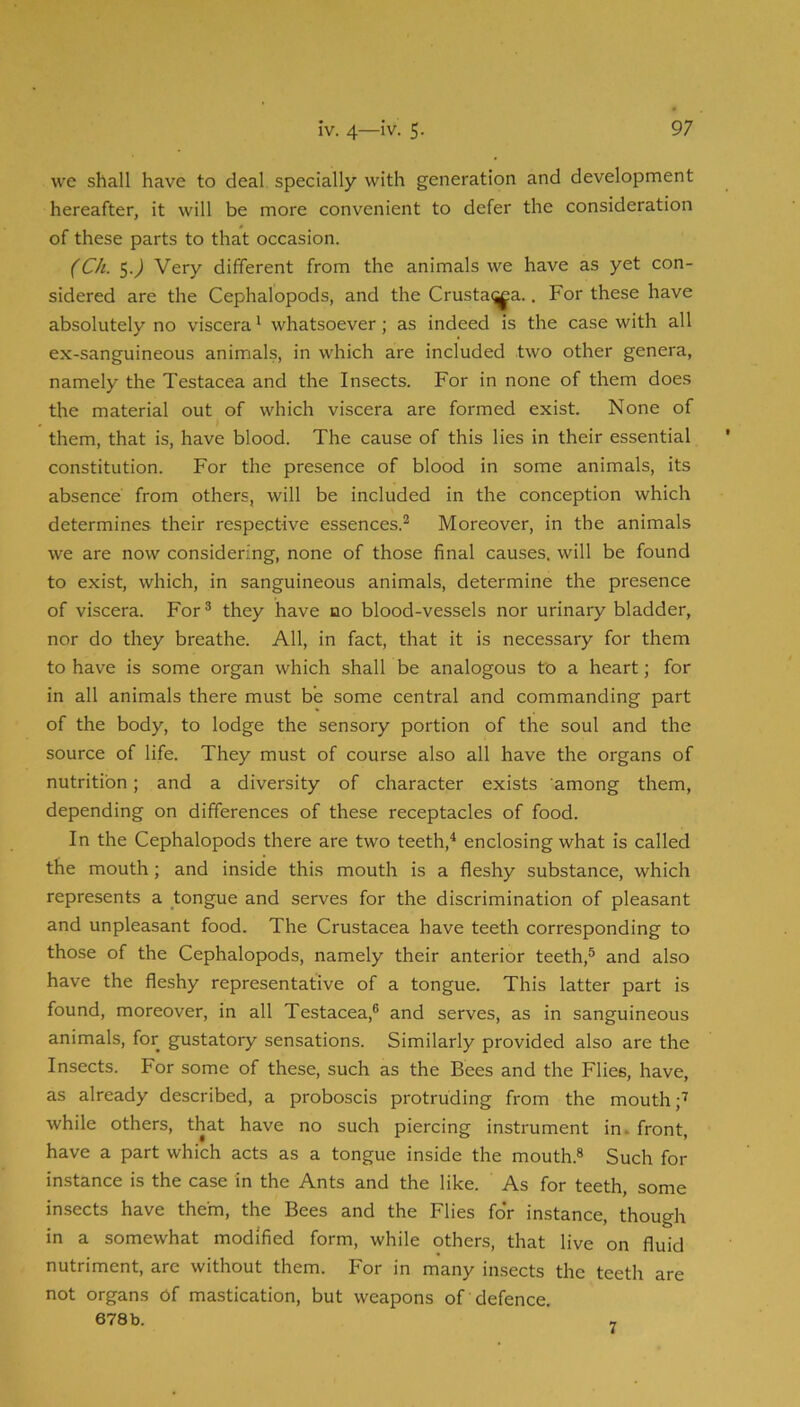 we shall have to deal specially with generation and development hereafter, it will be more convenient to defer the consideration of these parts to that occasion. (Ch. $.) Very different from the animals we have as yet con- sidered are the Cephalopods, and the Crustacea.. For these have absolutely no viscera ^ whatsoever; as indeed is the case with all ex-sanguineous animals, in which are included two other genera, namely the Testacea and the Insects. For in none of them does the material out of which viscera are formed exist. None of them, that is, have blood. The cause of this lies in their essential constitution. For the presence of blood in some animals, its absence from others, will be included in the conception which determines their respective essences.^ Moreover, in the animals we are now considering, none of those final causes, will be found to exist, which, in sanguineous animals, determine the presence of viscera. For® they have no blood-vessels nor urinary bladder, nor do they breathe. All, in fact, that it is necessary for them to have is some organ which shall be analogous to a heart; for in all animals there must be some central and commanding part of the body, to lodge the sensory portion of the soul and the source of life. They must of course also all have the organs of nutrition; and a diversity of character exists among them, depending on differences of these receptacles of food. In the Cephalopods there are two teeth,^ enclosing what is called the mouth; and inside this mouth is a fleshy substance, which represents a tongue and serves for the discrimination of pleasant and unpleasant food. The Crustacea have teeth corresponding to those of the Cephalopods, namely their anterior teeth,® and also have the fleshy representative of a tongue. This latter part is found, moreover, in all Testacea,® and serves, as in sanguineous animals, for gustatory sensations. Similarly provided also are the Insects. For some of these, such as the Bees and the Flies, have, as already described, a proboscis protruding from the mouth while others, that have no such piercing instrument in. front, have a part which acts as a tongue inside the mouth.® Such for instance is the case in the Ants and the like. As for teeth, some insects have them, the Bees and the Flies fo'r instance, though in a somewhat modified form, while others, that live on fluid nutriment, are without them. For in many insects the teeth are not organs Of mastication, but weapons of defence. 678b. -