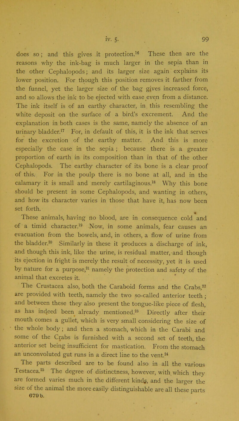 does so; and this gives it protection.’® These then are the reasons why the ink-bag is much larger in the sepia than in the other Cephalopods; and its larger size again explains its lower position. For though this position removes it farther from the funnel, yet the larger size of the bag gjves increased force, and so allows the ink to be ejected with ease even from a distance. The ink itself is of an earthy character, in this resembling the white deposit on the surface of a bird’s excrement. And the explanation in both cases is the same, namely the absence of an urinary bladden’^f P'or, in default of this, it is the ink that serves for the excretion of the earthy matter. And this is more especially the case in the sepia ; because there is a greater proportion of earth in its composition than in that of the other Cephalopods. The earthy character of its bone is a clear proof of this. For in the poulp there is no bone at all, and in the calamary it is small and merely cartilaginous.’® Why this bone should be present in some Cephalopods, and wanting in others, and how its character varies in those that have it, has now been set forth. These animals, having no blood, are in consequence cold and of a timid character.’® Now, in some animals, fear causes an evacuation from the bowels, and, in others, a flow of urine from the bladder.®® Similarly in these it produces a discharge of ink, and though this ink, like the urine, is residual matter, and though its ejection in fright is merely the result of necessity, yet it is used by nature for a purpose,®’ namely the protection and safety of the aninial that excretes it. The Crustacea also, both the Caraboid forms and the Crabs,®® are provided with teeth, namely the two so-called anterior teeth ; and between these they also present the tongue-like piece of flesh, as has indeed been already mentioned.®® Directly after their mouth comes a gullet, which is very small considering the size of the whole body; and then a stomach, which in the Carabi and some of the Crabs is furnished with a second set of teeth, the anterior set being insufficient for mastication. From the stomach an unconvoluted gut runs in a direct line to the vent.®^ The parts described are to be found also in all the various Testacea.®® The degree of distinctness, however, with which they are formed varies much in the different kindg, and the larger the size of the animal the more easily distinguishable are all these parts