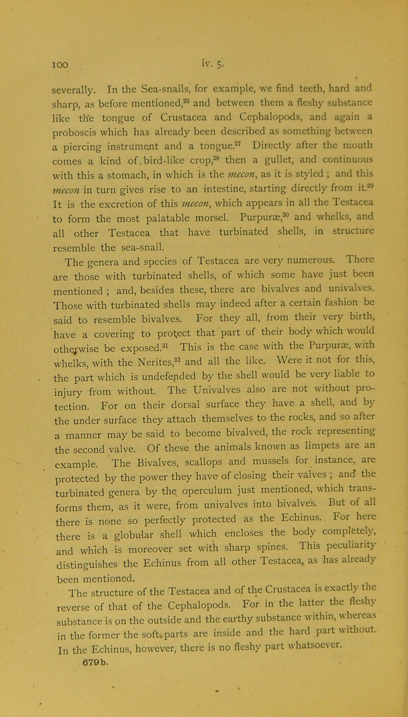 severally. In the Sea-snails, for example, we find teeth, hard and sharp, as before mentioned,^® and between them a fleshy substance like the tongue of Crustacea and Cephalopods, and again a proboscis which has already been described as something between a piercing instrument and a tongue.^’ Directly after the mouth comes a kind of. bird-like crop,“ then a gullet, and continuous with this a stomach, in which is the mecon, as it is styled ; and this ineco7i in turn gives rise to an intestine, starting directly from it.*'-' It is the excretion of this mecon, which appears in all the Testacea to form the most palatable morsel. Purpurae,*® and -whelks, and all other Testacea that have turbinated shells, in structure resemble the sea-snail. The genera and species of Testacea are very numerous. There are those with turbinated shells, of which some have just been mentioned ; and, besides these, there are bivalves and univalves. Those with turbinated shells may indeed after a certain fashion be said to resemble bivalves. For they all, from their very birth, have a covering to project that part of their body which would otherwise be exposed.^i This is the case with the Purpurae, with whelks, with the Nerites,®^ and all the like. Were it not for this, the part which is undefended by the shell would be very liable to injury from without. The Univalves also are not without pro- tection. For on their dorsal surface they have a shell, and by the under surface they attach themselves to the rocks, and so after a manner may be said to become bivalved, the rock representing the second valve. Of these the animals known as limpets are an example. The Bivalves, scallops and mussels for instance, are protected by the power they have of closing their valves ; and the turbinated genera by the operculum just mentioned, which trans- forms them, as it were, from univalves into bivalves. But of all there is none so perfectly protected as the Echinus. For here there is a globular shell which encloses the body completely, and which is moreover set with sharp spines. This peculiarity distinguishes the Echinus from all other Testacea, as has already been mentioned. The structure of the Testacea and of the Crustacea is exactly the reverse of that of the Cephalopods. For in the latter the fleshy substance is on the outside and the earthy substance within, whereas in the former the soft, parts are inside and the hard part without. In the Echinus, however, there is no fleshy part whatsoever.