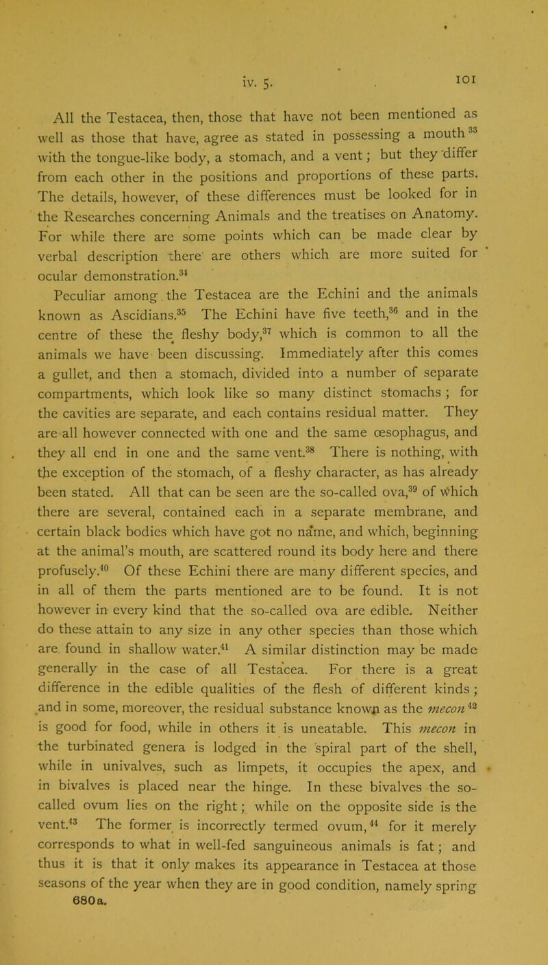 lOI All the Testacea, then, those that have not been mentioned as well as those that have, agree as stated in possessing a mouth with the tongue-like body, a stomach, and a vent; but they differ from each other in the positions and proportions of these parts. The details, however, of these differences must be looked for in the Researches concerning Animals and the treatises on Anatomy. For while there are some points which can be made clear by verbal description there' are others which are more suited for ocular demonstration.®* Peculiar among the Testacea are the Echini and the animals known as Ascidians.®® The Echini have five teeth,®® and in the centre of these the^ fleshy body,®^ which is common to all the animals we have been discussing. Immediately after this comes a gullet, and then a stomach, divided into a number of separate compartments, which look like so many distinct stomachs ; for the cavities are separate, and each contains residual matter. They are all however connected with one and the same oesophagus, and they all end in one and the same vent.®* There is nothing, with the exception of the stomach, of a fleshy character, as has already been stated. All that can be seen are the so-called ova,®® of 'w?'hich there are several, contained each in a separate membrane, and certain black bodies which have got no name, and which, beginning at the animal’s mouth, are scattered round its body here and there profusely.*® Of these Echini there are many different species, and in all of them the parts mentioned are to be found. It is not however in every kind that the so-called ova are edible. Neither do these attain to any size in any other species than those which are found in shallow water.** A similar distinction may be made generally in the case of all Testacea. For there is a great difference in the edible qualities of the flesh of different kinds ; and in some, moreover, the residual substance knowii as the mecon is good for food, while in others it is uneatable. This mecon in the turbinated genera is lodged in the spiral part of the shell, while in univalves, such as limpets, it occupies the apex, and in bivalves is placed near the hinge. In these bivalves the so- called ovum lies on the right; while on the opposite side is the vent.*® The former is incorrectly termed ovum,** for it merely corresponds to what in well-fed sanguineous animals is fat; and thus it is that it only makes its appearance in Testacea at those seasons of the year when they are in good condition, namely spring 680 a,