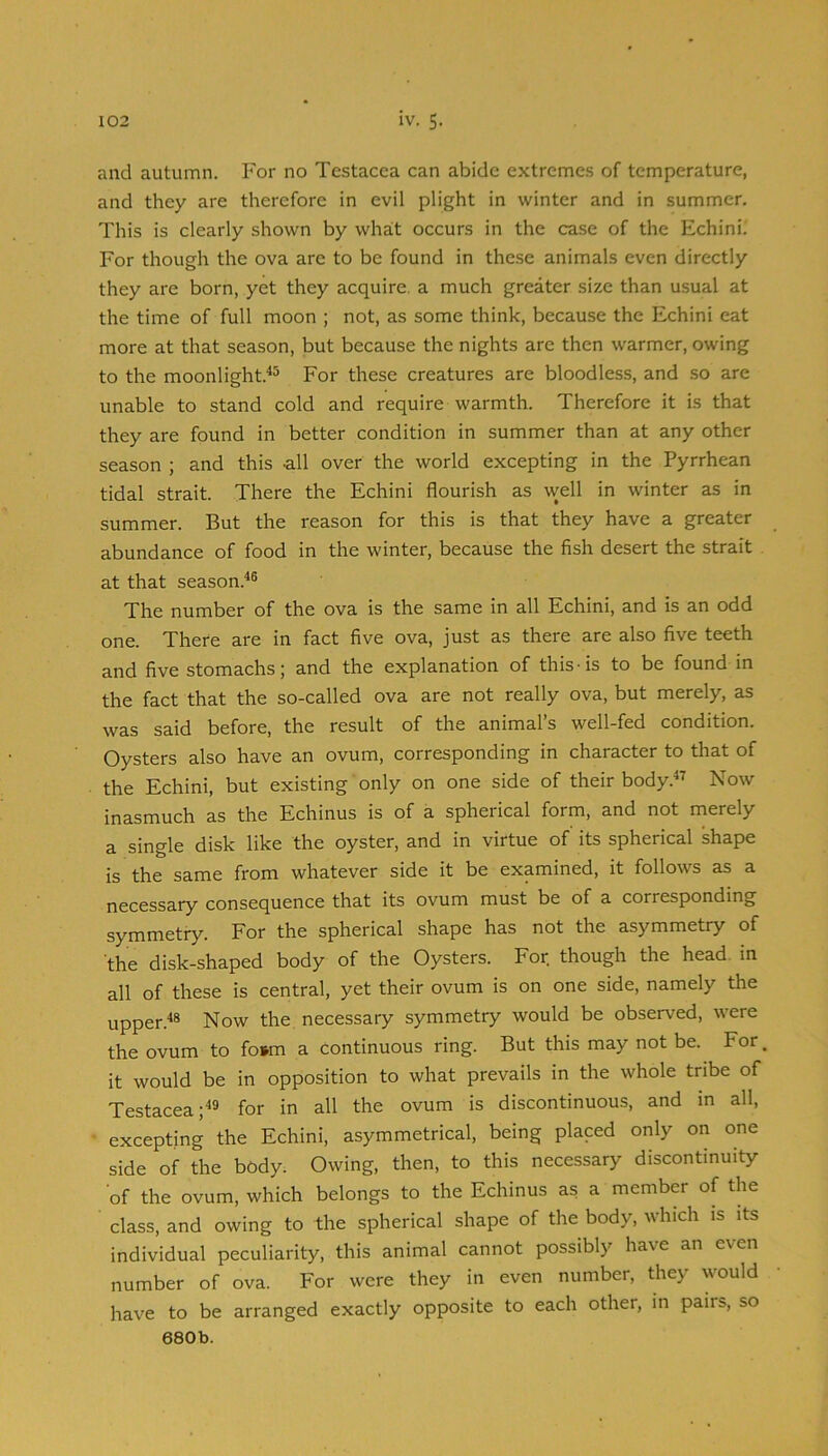 and autumn. For no Testacca can abide extremes of temperature, and they are therefore in evil plight in winter and in summer. This is clearly shown by wha:t occurs in the case of the Echini^ For though the ova are to be found in these animals even directly they are born, yet they acquire, a much greater size than usual at the time of full moon ; not, as some think, because the Echini eat more at that season, but because the nights are then warmer, owing to the moonlight.^® For these creatures are bloodless, and so are unable to stand cold and require warmth. Therefore it is that they are found in better condition in summer than at any other season ; and this -all over the world excepting in the Pyrrhean tidal strait. There the Echini flourish as well in winter as in summer. But the reason for this is that they have a greater abundance of food in the winter, because the fish desert the strait at that season.^® The number of the ova is the same in all Echini, and is an odd one. There are in fact five ova, just as there are also five teeth and five stomachs; and the explanation of this • is to be found in the fact that the so-called ova are not really ova, but merely, as was said before, the result of the animal’s well-fed condition. Oysters also have an ovum, corresponding in character to that of the Echini, but existing only on one side of their body.” Now inasmuch as the Echinus is of a spherical form, and not merely a single disk like the oyster, and in virtue of its spherical shape is the same from whatever side it be examined, it follows as a necessary consequence that its ovum must be of a corresponding symmetry. For the spherical shape has not the asymmetry of the disk-shaped body of the Oysters. For though the head, in all of these is central, yet their ovum is on one side, namely the upper.*® Now the necessary symmetry would be observed, were the ovum to fo»m a continuous ring. But this may not be. For it would be in opposition to what prevails in the whole tribe of Testacea;^® for in all the ovum is discontinuous, and in all, excepting the Echini, asymmetrical, being placed only on one side of the body. Owing, then, to this necessary discontinuity of the ovum, which belongs to the Echinus as a member of the class, and owing to the spherical shape of the body, which is its individual peculiarity, this animal cannot possibly have an even number of ova. For were they in even number, they would have to be arranged exactly opposite to each other, in pairs, so