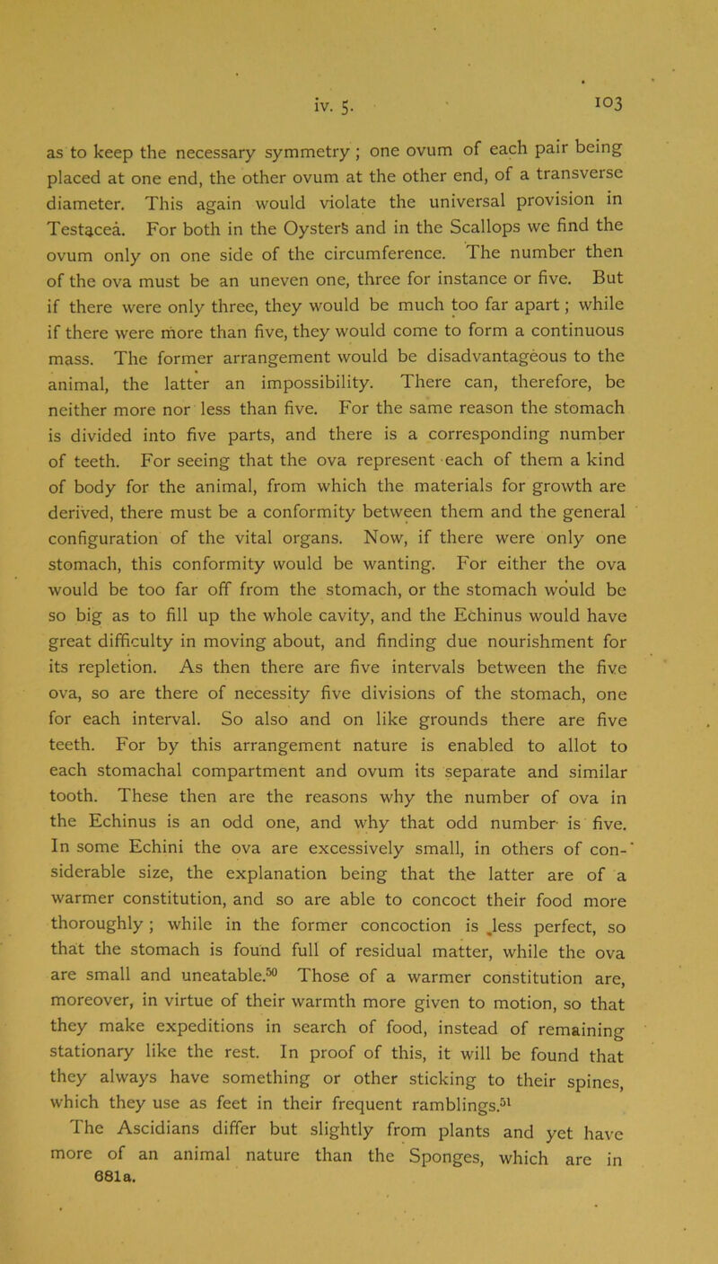 as to keep the necessary symmetry; one ovum of each pair being placed at one end, the other ovum at the other end, of a transverse diameter. This again would violate the universal provision in Testacea. For both in the Oysters and in the Scallops we find the ovum only on one side of the circumference. The number then of the ova must be an uneven one, three for instance or five. But if there were only three, they would be much too far apart; while if there were rnore than five, they would come to form a continuous mass. The former arrangement would be disadvantageous to the animal, the latter an impossibility. There can, therefore, be neither more nor less than five. For the same reason the stomach is divided into five parts, and there is a corresponding number of teeth. For seeing that the ova represent each of them a kind of body for the animal, from which the materials for growth are derived, there must be a conformity between them and the general configuration of the vital organs. Now, if there were only one stomach, this conformity would be wanting. For either the ova would be too far off from the stomach, or the stomach would be so big as to fill up the whole cavity, and the Echinus would have great difficulty in moving about, and finding due nourishment for its repletion. As then there are five intervals between the five ova, so are there of necessity five divisions of the stomach, one for each interval. So also and on like grounds there are five teeth. For by this arrangement nature is enabled to allot to each stomachal compartment and ovum its separate and similar tooth. These then are the reasons why the number of ova in the Echinus is an odd one, and why that odd number is five. In some Echini the ova are excessively small, in others of con- siderable size, the explanation being that the latter are of a warmer constitution, and so are able to concoct their food more thoroughly; while in the former concoction is ,less perfect, so tha:t the stomach is found full of residual matter, while the ova are small and uneatable.^ Those of a warmer constitution are, moreover, in virtue of their warmth more given to motion, so that they make expeditions in search of food, instead of remaining stationary like the rest. In proof of this, it will be found that they always have something or other sticking to their spines, which they use as feet in their frequent ramblings.^' The Ascidians differ but slightly from plants and yet have more of an animal nature than the Sponges, which are in 681a.