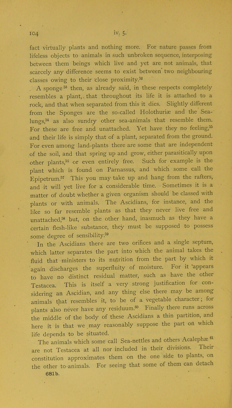 fact virtually plants and nothing more. For nature passes from lifeless objects to animals in such unbroken sequence, interposing between them beings which live and yet are not animals, that scarcely any difference seems to exist between' two neighbouring classes owing to their close proximity.-'® A sponge then, as already said, in these respects completely resembles a plant,, that throughout its life it is attached to a rock, and that when separated from this it dies. Slightly different from the Sponges are the so-called Holothuriae and the Sea- lungs,^ as also sundry other sea-animals that resemble them. For these are free and unattached. Yet have they no feeling,^ and their life is simply that of a plant, separated from the ground. For even among land-plants there are some that are independent of the soil, and that spring up and grow, either parasitically upon other plants,-’^^ or even entirely free. Such for example is the plant which is found on Parnassus, and which some call the ^pipgtrum.*^^ This you may take up and hang from the rafters, and it will yet live for a considerable time. Sometimes it is a matter of doubt whether a given organism should be classed with plants or with animals. The Ascidians, for instance, and the like so far resemble plants as that they never live free and unattached,^ but, on the other hand, inasmuch as they have a certain flesh-like substance, they must be supposed to possess some degree of sensibility.^® In the Ascidians there are two orifices and a single septum, which latter separates the part into which the animal takes the fluid that ministers to its nutrition from the part by which it again discharges the superfluity of moisture. For it 'appears to have no distinct residual matter, such as have the other Testacea. This is itself a very strong justification for con- sidering an Ascidian, and any thing else there may be among animals that resembles it, to be of a vegetable character, for plants also never have any residuum.®® Finally there runs across the middle of the body of these Ascidians a thin partition, and here it is that we may reasonably suppose the part oh which life depends to be situated. The animals which some call Sea-nettles and others Acalephae are not Testacea at all nor included in their divisions. Their constitution approximates them on the one side to plants, on the other to animals. For seeing that some of them can detach