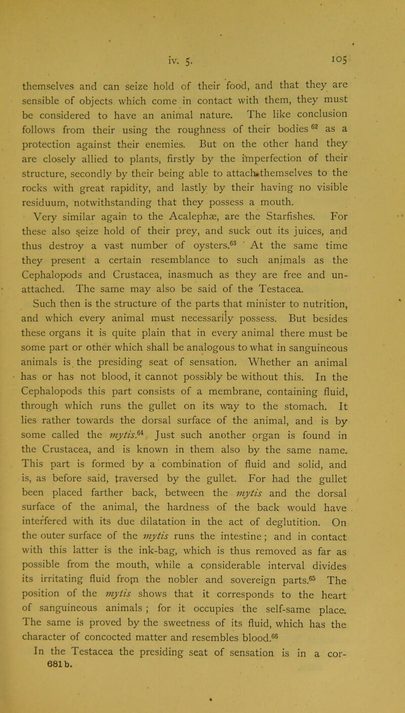 themselves and can seize hold of their food, and that they are sensible of objects which come in contact with them, they must be considered to have an animal nature. The like conclusion follows from their using the roughness of their bodies as a protection against their enemies. But on the other hand they are closely allied to plants, firstly by the i'mperfection of their structure, secondly by their being able to attacli*themselves to the rocks with great rapidity, and lastly by their having no visible residuum, notwithstanding that they possess a mouth. Very similar again to the Acalephse, are the Starfishes. For these also seize hold of their prey, and suck out its juices, and thus destroy a vast number of oysters.®® ’ At the same time they present a certain resemblance to such animals as the Cephalopods and Crustacea, inasmuch as they are free and un- attached. The same may also be said of the Testacea. Such then is the structure of the parts that minister to nutrition, and which every animal must necessarily possess. But besides these organs it is quite plain that in every animal there must be some part or other which shall be analogous to what in sanguineous animals is the presiding seat of sensation. Whether an animal has or has not blood, it cannot possibly be without this. In the Cephalopods this part consists of a membrane, containing fluid, through which runs the gullet on its way to the stomach. It lies rather towards the dorsal surface of the animal, and is by some called the fnytis.^ Just such another organ is found in the Crustacea, and is known in them also by the same name. This part is formed by a ’ combination of fluid and solid, and is, as before said, traversed by the gullet. For had the gullet been placed farther back, between the mytis and the dorsal surface of the animal, the hardness of the back would have interfered with its due dilatation in the act of deglutition. On the outer surface of the mytis runs the intestine; and in contact with this latter is the ink-bag, which is thus removed as far as possible from the mouth, while a considerable interval divides its irritating fluid fropi the nobler and sovereign parts.®® The position of the 7nytis shows that it corresponds to the heart of sanguineous animals ; for it occupies the self-same place. The same is proved by the sweetness of its fluid, which has the character of concocted matter and resembles blood.®® In the Testacea the presiding seat of sensation is in a cor-