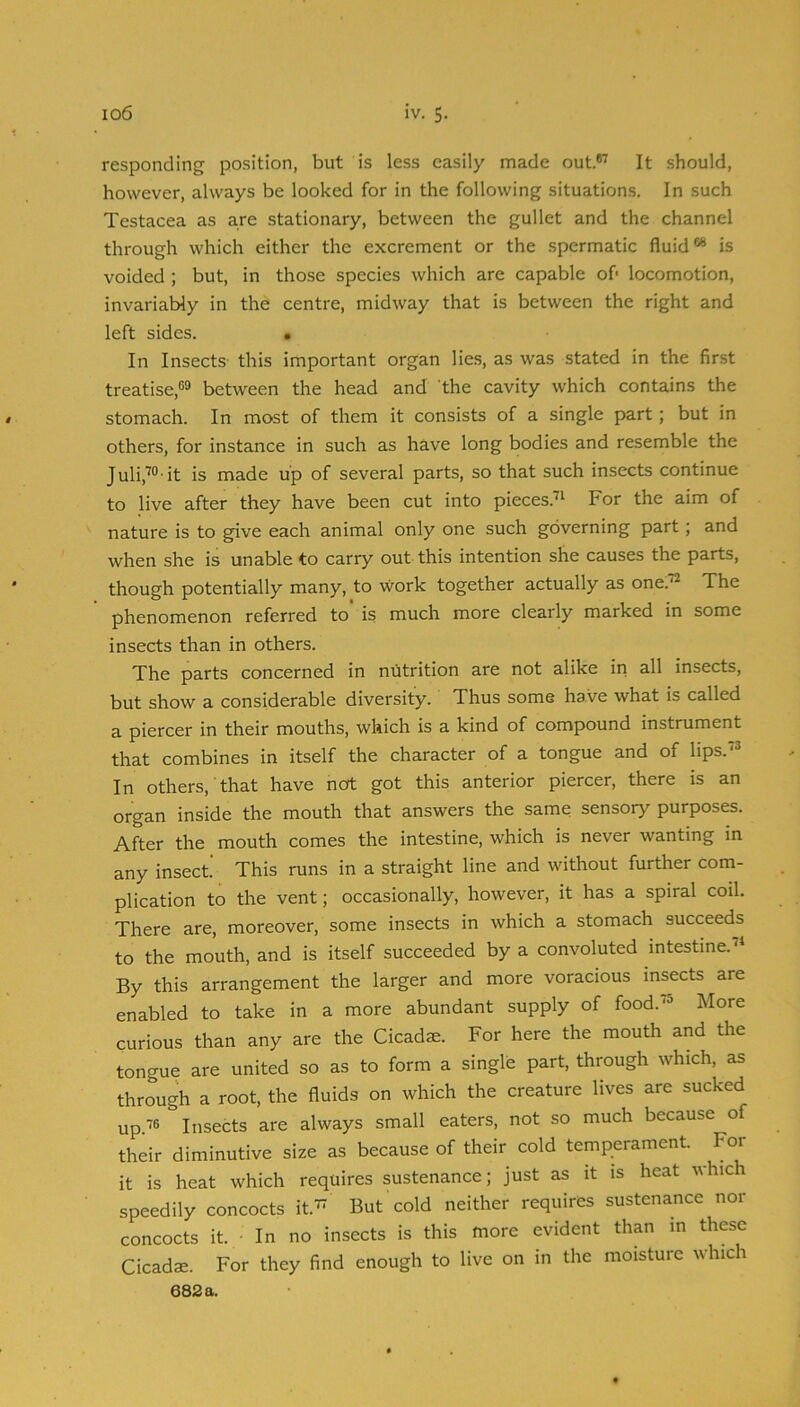 responding position, but is less easily made out.®^ It .should, however, always be looked for in the following situations. In such Testacea as are stationary, between the gullet and the channel through which either the excrement or the spermatic fluid®® is voided ; but, in those species which are capable of- locomotion, invariably in the centre, midway that is between the right and left sides. In Insects' this important organ lies, as was stated in the first treatise,®® between the head and the cavity which contains the stomach. In most of them it consists of a single part; but in others, for instance in such as have long bodies and resemble the Juli,™ it is made up of several parts, so that such insects continue to live after they have been cut into pieces.^ For the aim of nature is to give each animal only one such governing part; and when she is unable to carry out this intention she causes the parts, though potentially many, to ■work together actually as one.^ The phenomenon referred to is much more clearly marked in some insects than in others. The parts concerned in nutrition are not alike in all insects, but show a considerable diversity. Thus some have ■what is called a piercer in their mouths, which is a kind of compound instrument that combines in itself the character of a tongue and of lips. In others, that have not got this anterior piercer, there is an organ inside the mouth that answers the same sensory purposes. After the mouth comes the intestine, which is never wanting in any insect This runs in a straight line and without further com- plication to the vent; occasionally, however, it has a spiral coil. There are, moreover, some insects in which a stomach succeeds to the mouth, and is itself succeeded by a convoluted intestine. By this arrangement the larger and more voracious insects are enabled to take in a more abundant supply of food.'® More curious than any are the Cicada. For here the mouth and the tongue are united so as to form a single part, through which, as through a root, the fluids on which the creature lives are sucked up'^® Insects are always small eaters, not so much because of their diminutive size as because of their cold temperament. For it is heat which requires sustenance; just as it is heat which speedily concocts it.^ But cold neither requires sustenance nor concocts it. ■ In no insects is this more evident than in these Cicadae. For they find enough to live on in the moisture which