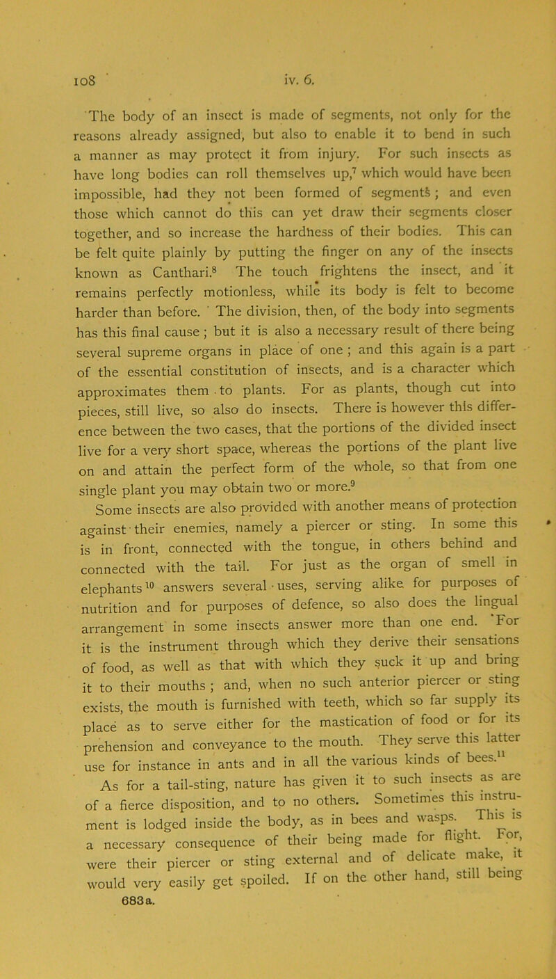 The body of an insect is made of segments, not only for the reasons already assigned, but also to enable it to bend in such a manner as may protect it from injury. For such insects as have long bodies can roll themselves up,'' which would have been impossible, had they not been formed of segments ; and even those which cannot do this can yet draw their segments closer together, and so increase the hardness of their bodies. This can be felt quite plainly by putting the finger on any of the insects known as Canthari.® The touch frightens the insect, and it remains perfectly motionless, while its body is felt to become harder than before. ' The division, then, of the body into segments has this final cause; but it is also a necessary result of there being several supreme organs in place of one ; and this again is a part of the essential constitution of insects, and is a character which approximates them . to plants. For as plants, though cut into pieces, still live, so also do insects. There is however this differ- ence between the two cases, that the portions of the divided insect live for a very short space, whereas the portions of the plant live on and attain the perfect form of the whole, so that from one single plant you may obtain two or more.® Some insects are also provided with another means of protection against ■ their enemies, namely a piercer or sting. In some this is in front, connected with the tongue, in others behind and connected with the tail. For just as the organ of smell in elephantsanswers several ■ uses, serving alike for purposes of nutrition and for purposes of defence, so also does the lingual arrangement in some insects answer more than one end. ‘For it is the instrument through which they derive their sensations of food, as well as that with which they suck it up and bring it to their mouths ; and, when no such anterior piercer or sting exists, the mouth is furnished with teeth, which so far supply its place as to serve either for the mastication of food or for its prehension and conveyance to the mouth. They serve this latter use for instance in ants and in all the various kinds of bees. As for a tail-sting, nature has given it to such insects as are of a fierce disposition, and to no others. Sometimes this instru- ment is lodged inside the body, as in bees and wasps. T iis a necessary consequence of their being made for flight. For, were their piercer or sting external and of delicate rnake, it would very easily get spoiled. If on the other hand, still being