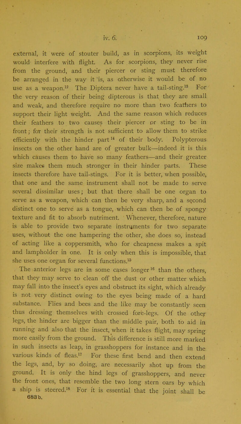 external, it were of stouter build, as in scorpions, its weight would interfere with flight. As for scorpions, they never rise from the ground, and their piercer or sting must therefore be arranged in the way it is, as otherwise it would be of no use as a weapon.'^ The Diptera never have a tail-sting.For the very reason of their being dipterous is that they are small and weak, and therefore require no more than two featliers to support their light weight. And the same reason which reduces their feathers to two causes their piercer or sting to be in front; for their strength is not sufficient to allow them to strike efficiently with the hinder part of their body. Polypterous insects on the other hand are of greater bulk—indeed it is this which causes them to have so many feathers—and their greater size makes them much stronger in their hinder parts. These insects therefore have tail-stings. For it is better, when possible, that one and the same instrument shall not be made to serve several dissimilar uses; but that there shall be one organ to serve as a weapon, which can then be very sharp, and a second distinct one to serve as a tongue, which can then be of spongy texture and fit to absorb nutriment. Whenever, therefore, nature is able to provide two separate instruments for two separate uses, without the one hampering the other, she does so, instead of acting like a coppersmith, who for cheapness makes a spit and lampholder in one. It is only when this is impossible, that she uses one organ for several functions.^ The anterior legs are in some cases longer than the others, that they may serve to clean off the dust or other matter which may fall into the insect’s eyes and obstruct its sight, which already is not very distinct owing to the eyes being made of a hard substance. Flies and bees and the like may be constantly seen thus dressing themselves with crossed fore-legs. Of the other legs, the hinder are bigger than the middle pair, both to aid in running and also that the insect, when it takes flight, may spring more easily from the ground. This difference is still more marked in such insects as leap, in grasshoppers for instance and in the various kinds of fleas.i^ For these first bend and then extend the legs, and, by so doing, are necessarily shot up from the ground. It is only the hind legs of grasshoppers, and never the front ones, that resemble the two long stern oars by which a ship is steered.*® For it is essential that the joint shall be
