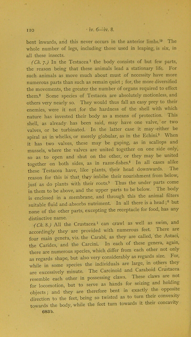 • iv. 6—^iv. 8. bent inwards, and this never occurs in the anterior limbs.’* The whole number of legs, including those used in leaping, is six, in all these insects. (Ch. 7.) In the Testacea’ the body consists of but few parts, the reason being that these animals lead a stationary life. For such , animals as move much about must of necessity have more numerous parts than such as remain quiet; for, the more diversified the movements, the greater the number of organs required to effect them.* Some species of Testacea are absolutely motionless, and others very nearly so. They would thus fall an easy prey to their enemies, were it not . for the hardness of the shell with which nature has invested their body as a means of protection. This shell, as already, has been said, may have one valve, or two valves, or be turbinated. In the latter case it may-either be spiral as in whelks, or merely globular, as in the Echini.® When it has two valves, these may be gaping, as in scallops and mussels, where the valves are united together on one side only, so as to open and shut on the other, or they may be united together on both sides, as in razor-fishes.^ In all cases alike these Testacea have, like plants, their head downwards. The reason for this is that tlu^y imbibe their nourishment from below, just as do plants with their roots.® Thus the under parts come in them to be above, and the upper parts to be below. The body is enclosed in a membrane, and through this the animal filters suitable fluid and-absorbs nutriment. In all there is a head;® but none of the other parts, excepting the receptacle for food, has any distinctive name. (Ch. 8.j All the Crustacea’ can crawl as well as swim, and accordingly they are provided with numerous feet. There are four main geneta, viz. the Carabi, as they are called, 'the Astaci, the Carides, and the Carcini. In each of these genera, again, there are numerous species, which differ from each other not only as regards shape, but also very considerably as regards size. For, while in some species the individuals are large, in others they are excessively minute. The Carcinoid and Caraboid Crustacea resemble each other in possessing claws. These claws are not for locomotion, but to serve as hands for seizing and holding objects; and they are therefore bent in exactly the opposite direction to the feet, being so twisted as to turn their convexity towards the body, while the feet turn towards it their concavity