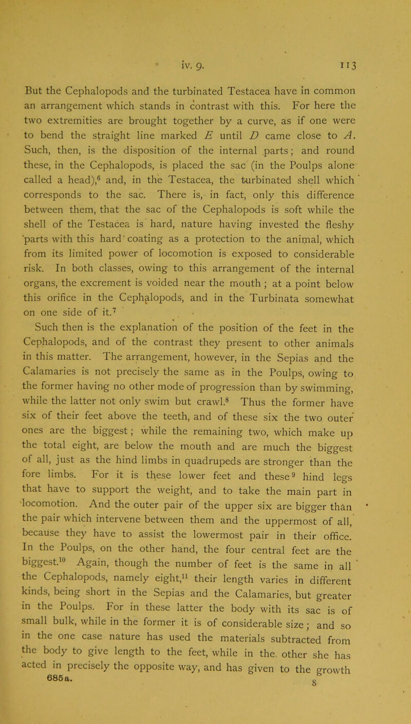But the Cephalopods and the turbinated Testacea have in common an arrangement which stands in contrast with this. For here the two extremities are brought together by a curve, as if one were to bend the straight line marked E until D came close to A. Such, then, is the disposition of the internal .parts; and round these, in the Cephalopods, is placed the sac (in the Poulps alone called a head),® and, in the Testacea, the turbinated shell which ' corresponds to the sac. There is, in fact, only this difference between them, that the sac of the Cephalopods is soft while the shell of the Testacea is hard, nature having invested the fleshy ■parts with this hard'coating as a protection to the animal, which from its limited power of locomotion is exposed to considerable risk. In both classes, owing to this arrangement of the internal organs, the excrement is voided near the mouth; at a point below this orifice in the Cephalopods, and in the Turbinata somewhat on one side of it.’’’ Such then is the explanation of the position of the feet in the Cephalopods, and of the contrast they present to other animals in this matter. The arrangement, however, in the Sepias and the Calamaries is not precisely the same as in the Poulps, owing to the former having no other mode of progression than by swimming, while the latter not only swim but crawl.® Thus the former have six of their feet above the teeth, and of these six the two outer ones are the biggest; while the remaining two, which make up the total eight, are below the mouth and are much the biggest of all, just as the hind limbs in quadrupeds are stronger than the fore limbs. For it is these lower feet and these® hind legs that have to support the weight, and to take the main part in 'locomotion. And the outer pair of the upper six are bigger than the pair which intervene between them and the uppermost of all, because they have to assist the lowermost pair in their office. In the Poulps, on the other hand, the four central feet are the biggest.*® Again, though the number of feet is the same in all ‘ the Cephalopods, namely eight,** their length varies in different kinds, being short in the Sepias and the Calamaries, but greater in the Poulps. For in these latter the body with its sac is of small bulk, while in the former it is of considerable size; and so in the one case nature has used the materials subtracted from the body to give length to the feet, while in the. other she has acted in precisely the opposite way, and has given to the growth