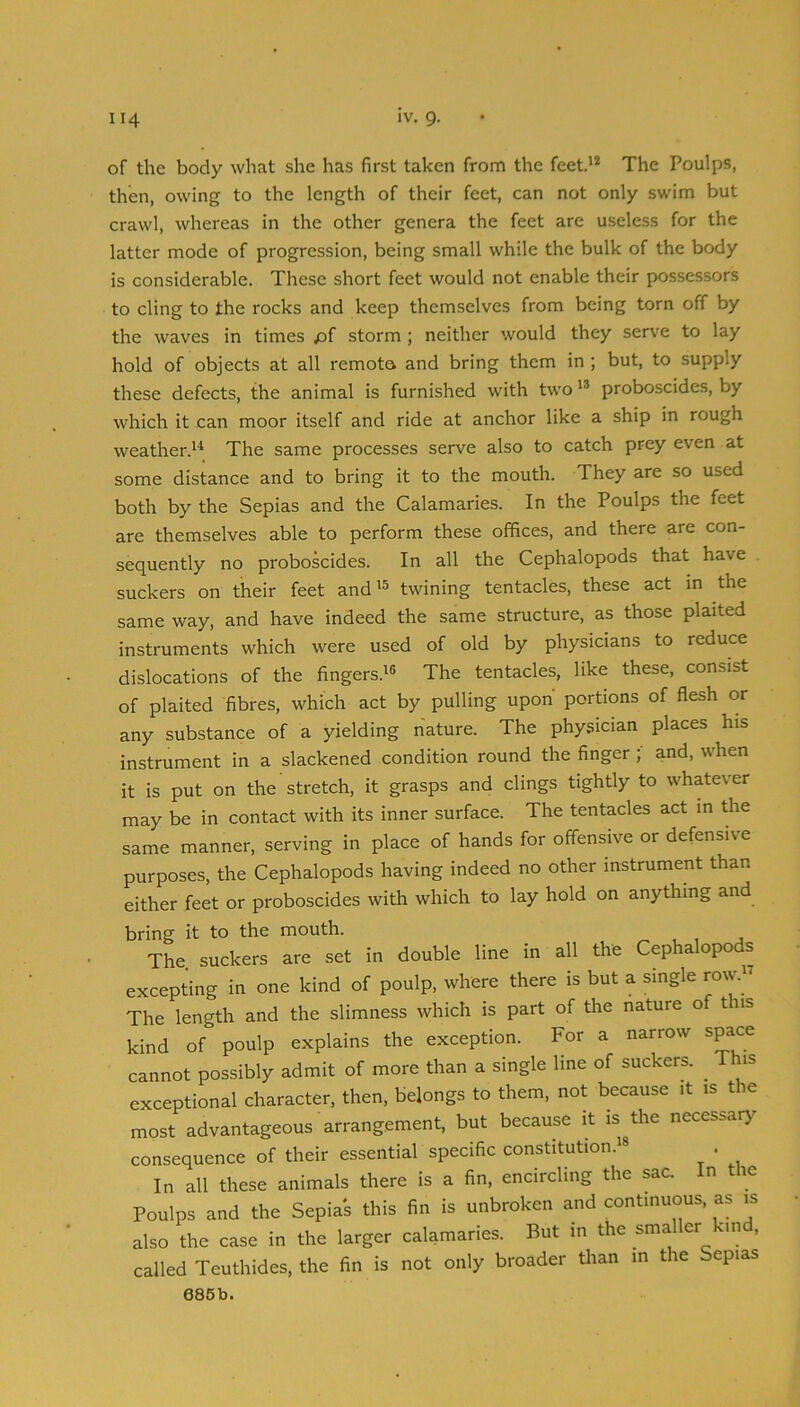 of the body what she has first taken from the feet.'’* The Poulps, then, owing to the length of their feet, can not only swim but crawl, whereas in the other genera the feet are useless for the latter mode of progression, being small while the bulk of the body is considerable. These short feet would not enable their possessors to cling to the rocks and keep themselves from being torn off by the waves in times storm ; neither would they serve to lay hold of objects at all remoto and bring them in ; but, to supply these defects, the animal is furnished with two proboscides, by which it can moor itself and ride at anchor like a ship in rough weather.'^ The same processes serve also to catch prey even at some distance and to bring it to the mouth. They are so used both by the Sepias and the Calamaries. In the Poulps the feet are themselves able to perform these offices, and there are con- sequently no proboscides. In all the Cephalopods that have suckers on their feet and'^ twining tentacles, these act m the same way, and have indeed the same structure, as those plaited instruments which were used of old by physicians to reduce dislocations of the fingers.'® The tentacles, like these, consist of plaited fibres, which act by pulling upon' portions of flesh or any substance of a yielding nature. The physician places his instrument in a slackened condition round the finger ; and, when it is put on the stretch, it grasps and clings tightly to whatever may be in contact with its inner surface. The tentacles act in the same manner, serving in place of hands for offensive or defensive purposes, the Cephalopods having indeed no other instrument than either feet or proboscides with which to lay hold on anything and bring it to the mouth. The. suckers are set in double line in all the Cephalopods excepting in one kind of poulp, where there is but a single row. The length and the slimness which is part of the nature of this kind of poulp explains the exception. For a narrow space cannot possibly admit of more than a single line of suckers. ^ This exceptional character, then, belongs to them, not because it is the most advantageous arrangement, but because it is the necessar>^ consequence of their essential specific constitution.'® . In all these animals there is a fin, encircling the sac. In the Poulps and the Sepias this fin is unbroken and continuous, as is also the case in the larger calamaries. But in the smaller km , called Teuthides, the fin is not only broader than in the Sepias