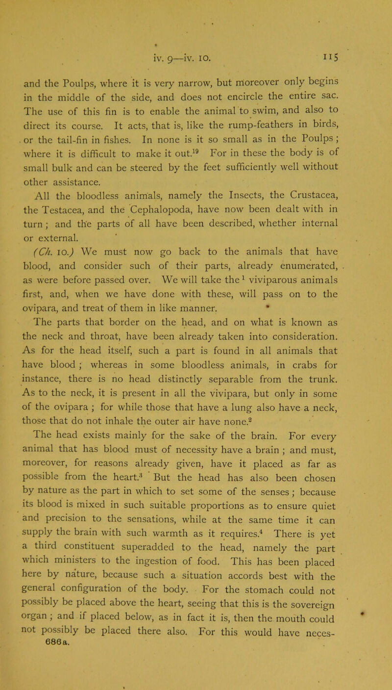 IV. 9—IV. 10. and the Poulps, where it is very narrow, but rnoreover only begins in the middle of the side, and does not encircle the entire sac. The use of this fin is to enable the animal to swim, and also to direct its course. It acts, that is, like the rump-feathers in birds, or the tail-fin in fishes. In none is it so small as in the Poulps; where it is difficult to make it out.^® For in these the body is of small bulk and can be steered by the feet sufficiently well without other assistance. All the bloodless animals, namely the Insects, the Crustacea, the Testacea, and the Cephalopoda, have now been dealt with in turn; and the parts of all have been described, whether internal or external. (Ch. 10.) We must now go back to the animals that have blood, and consider such of their parts, already enumerated, as were before passed over. We will take the^ viviparous animals first, and, when we have done with these, will pass on to the ovipara, and treat of them in like manner. • The parts that border on the head, and on what is known as the neck and throat, have been already taken into consideration. As for the head itself, such a part is found in all animals that have blood ; whereas in some bloodless animals, in crabs for instance, there is no head distinctly separable from the trunk. As to the neck, it is present in all the vivipara, but only in some of the ovipara ; for while those that have a lung also have a neck, those that do not inhale the outer air have none.® The head exists mainly for the sake of the brain. For every animal that has blood must of necessity have a brain ; and must, moreover, for reasons already given, have it placed as far as possible from the heart.-'* But the head has also been chosen by nature as the part in which to set some of the senses; because its blood is mixed in such suitable proportions as to ensure quiet and precision to the sensations, while at the same time it can supply the brain with such warmth as it requires.* There is yet a third constituent superadded to the head, namely the part which ministers to the ingestion of food. This has been placed here by nature, because such a situation accords best with the general configuration of the body. For the stomach could not possibly be placed above the heart, seeing that this is the sovereign organ; and if placed below, as in fact it is, then the mouth could not possibly be placed there also. For this would have neces-